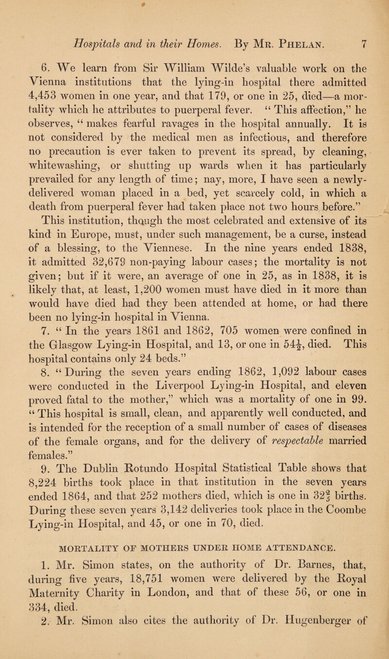 6. We learn from Sir William Wilde’s valuable work on the Vienna institutions that the lying-in hospital there admitted 4,453 women in one year, and that 179, or one in 25, died—a mor¬ tality which he attributes to puerperal fever. “ This affection,” he observes, “ makes fearful ravages in the hospital annually. It is not considered by the medical men as infectious, and therefore no precaution is ever taken to prevent its spread, by cleaning, whitewashing, or shutting up wards when it has particularly prevailed for any length of time; nay, more, I have seen a newly- delivered woman placed in a bed, yet scarcely cold, in which a death from puerperal fever had taken place not two hours before.” This institution, though the most celebrated and extensive of its kind in Europe, must, under such management, be a curse, instead of a blessing, to the Viennese. In the nine years ended 1838, it admitted 32,679 non-paying labour cases; the mortality is not given; but if it were, an average of one in 25, as in 1838, it is likely that, at least, 1,200 women must have died in it more than would have died had they been attended at home, or had there been no lying-in hospital in Vienna. 7. “In the years 1861 and 1862, 705 women were confined in the Glasgow Lying-in Hospital, and 13, or one in 54-J, died. This hospital contains only 24 beds.” 8. “During the seven years ending 1862, 1,092 labour cases were conducted in the Liverpool Lying-in Hospital, and eleven proved fatal to the mother,” which was a mortality of one in 99. “This hospital is small, clean, and apparently well conducted, and is intended for the reception of a small number of cases of diseases of the female organs, and for the delivery of respectable married females.” 9. The Dublin Botundo Hospital Statistical Table shows that 8,224 births took place in that institution in the seven years ended 1864, and that 252 mothers died, which is one in 32| births. During these seven years 3,142 deliveries took place in the Coombe Lying-in Hospital, and 45, or one in 70, died. MORTALITY OF MOTHERS UNDER HOME ATTENDANCE. 1. Mr. Simon states, on the authority of Dr. Barnes, that, during five years, 18,751 women were delivered by the Boyal Maternity Charity in London, and that of these 56, or one in 334, died. 2, Mr. Simon also cites the authority of Dr. Hugenberger of