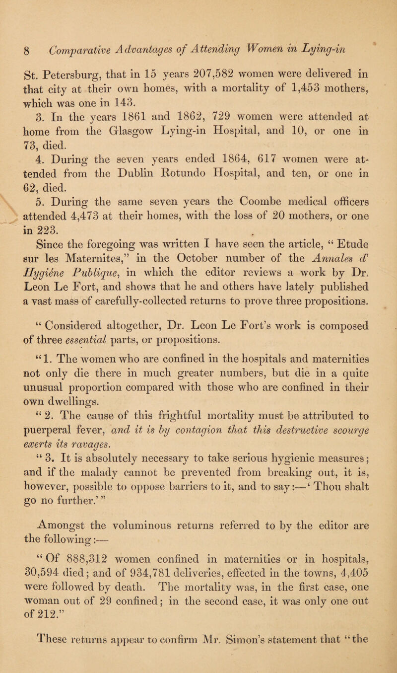 St. Petersburg, that in 15 years 207,582 women were delivered in that city at their own homes, with a mortality of 1,453 mothers, which was one in 143. 3. In the years 1861 and 1862, 729 women were attended at home from the Glasgow Lying-in Hospital, and 10, or one in 73, died. 4. During the seven years ended 1864, 617 women were at¬ tended from the Dublin Rotundo Hospital, and ten, or one in 62, died. 5. During the same seven years the Coombe medical officers attended 4,473 at their homes, with the loss of 20 mothers, or one in 223. Since the foregoing was written I have seen the article, “ Etude sur les Maternites,” in the October number of the Annales d’ Hygiene Publique, in which the editor reviews a work by Dr. Leon Le Fort, and shows that he and others have lately published a vast mass of carefully-collected returns to prove three propositions. “ Considered altogether, Dr. Leon Le Fort’s work is composed of three essential parts, or propositions. “1. The women who are confined in the hospitals and maternities not only die there in much greater numbers, but die in a quite unusual proportion compared with those who are confined in their own dwellings. “ 2. The cause of this frightful mortality must be attributed to puerperal fever, and it is by contagion that this destructive scourge exerts its ravages. “3. It is absolutely necessary to take serious hygienic measures; and if the malady cannot be prevented from breaking out, it is, however, possible to oppose barriers to it, and to say:—‘ Thou shalt go no further.’ ” Amongst the voluminous returns referred to by the editor are the followin or i—- o “ Of 888,312 women confined in maternities or in hospitals, 30,594 died; and of 934,781 deliveries, effected in the towns, 4,405 were followed by death. The mortality was, in the first case, one woman out of 29 confined; in the second case, it was only one out of 212.” These returns appear to confirm Mr. Simon’s statement that “the