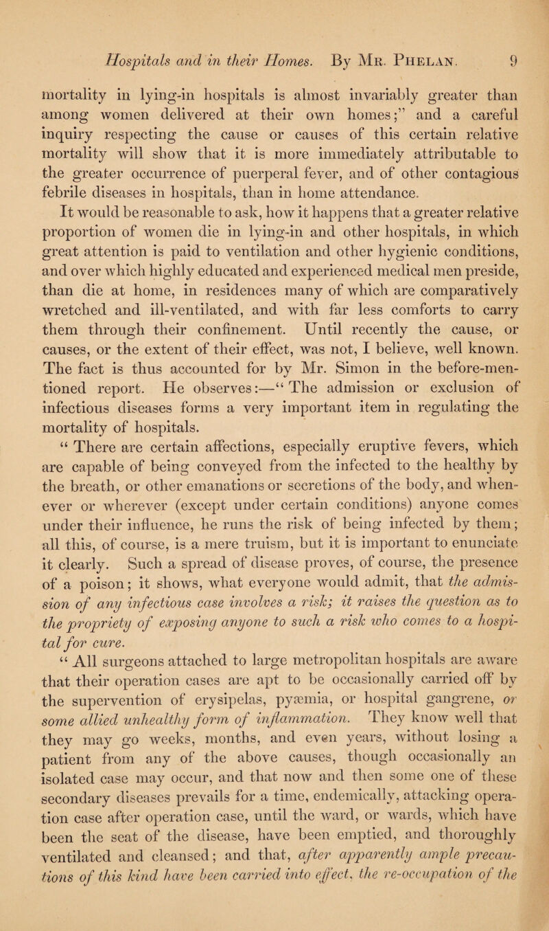 mortality in lying-in hospitals is almost invariably greater than among women delivered at their own homesand a careful inquiry respecting the cause or causes of this certain relative mortality will show that it is more immediately attributable to the greater occurrence of puerperal fever, and of other contagious febrile diseases in hospitals, than in home attendance. It would be reasonable to ask, how it happens that a greater relative proportion of women die in lying-in and other hospitals, in which great attention is paid to ventilation and other hygienic conditions, and over which highly educated and experienced medical men preside, than die at home, in residences many of which are comparatively wretched and ill-ventilated, and with far less comforts to carry them through their confinement. Until recently the cause, or causes, or the extent of their effect, was not, I believe, well known. The fact is thus accounted for by Mr. Simon in the before-men¬ tioned report. He observes:—“The admission or exclusion of infectious diseases forms a very important item in regulating the mortality of hospitals. “ There are certain affections, especially eruptive fevers, which are capable of being conveyed from the infected to the healthy by the breath, or other emanations or secretions of the body, and when¬ ever or wherever (except under certain conditions) anyone comes under their influence, he runs the risk of being infected by them; all this, of course, is a mere truism, but it is important to enunciate it clearly. Such a spread of disease proves, of course, the presence of a poison; it shows, what everyone would admit, that the admis¬ sion of any infectious case involves a risk; it raises the question as to the propriety of exposing anyone to such a risk who comes to a hospi¬ tal for cure. “ All surgeons attached to large metropolitan hospitals are aware that their operation cases are apt to be occasionally carried off by the supervention of erysipelas, pyaemia, or hospital gangrene, or some allied unhealthy form of inflammation. They know well that they may go weeks, months, and even years, without losing a patient from any of the above causes, though occasionally an isolated case may occur, and that now and then some one of these secondary diseases prevails for a time, endemically, attacking opera¬ tion case after operation case, until the ward, or wards, which have been the seat of the disease, have been emptied, and thoroughly ventilated and cleansed; and that, after apparently ample precau¬ tions of this kind have been carried into effect, the re-occupation of the