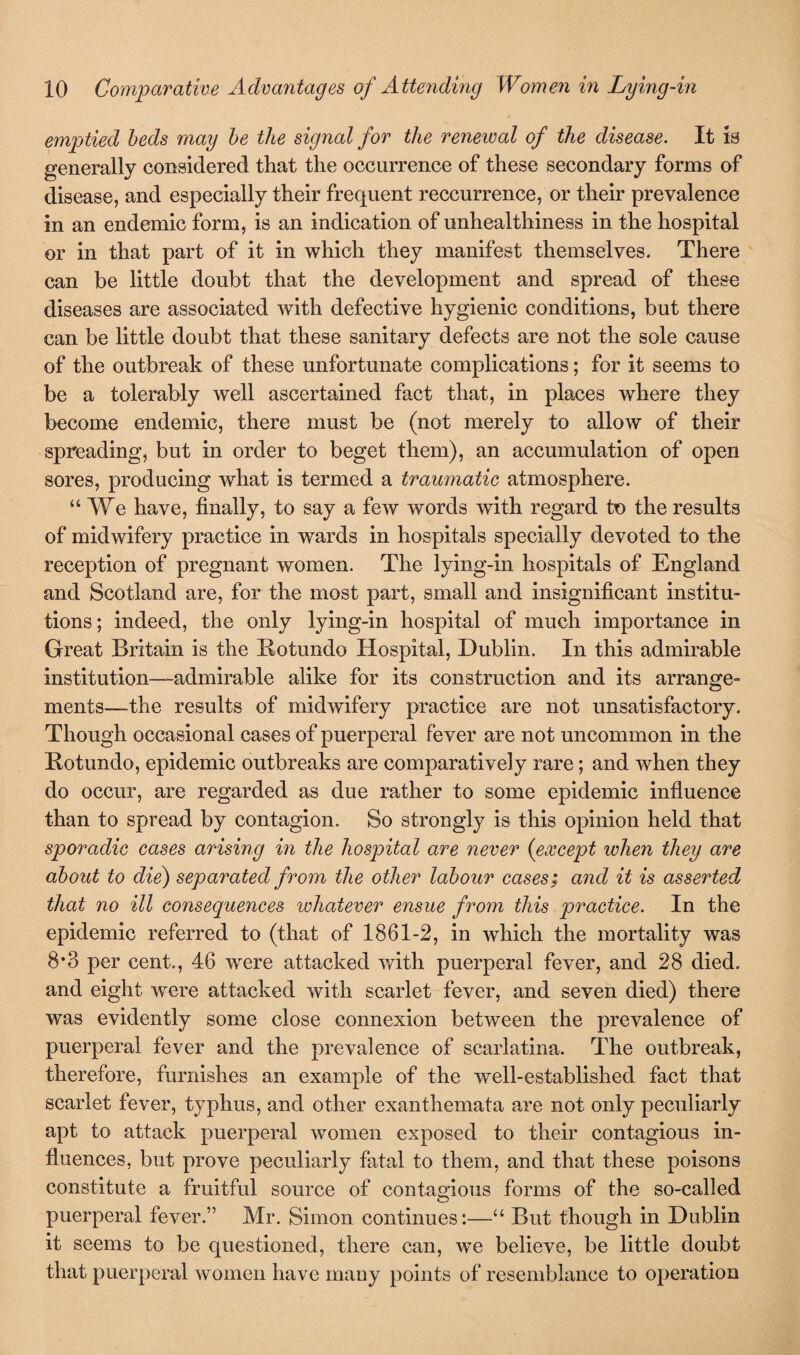 emptied beds may be the signal for the renewal of the disease. It is generally considered that the occurrence of these secondary forms of disease, and especially their frequent reccurrence, or their prevalence in an endemic form, is an indication of unhealthiness in the hospital or in that part of it in which they manifest themselves. There can be little doubt that the development and spread of these diseases are associated with defective hygienic conditions, but there can be little doubt that these sanitary defects are not the sole cause of the outbreak of these unfortunate complications; for it seems to be a tolerably well ascertained fact that, in places where they become endemic, there must be (not merely to allow of their spreading, but in order to beget them), an accumulation of open sores, producing what is termed a traumatic atmosphere. “ We have, finally, to say a few words with regard to the results of midwifery practice in wards in hospitals specially devoted to the reception of pregnant women. The lying-in hospitals of England and Scotland are, for the most part, small and insignificant institu¬ tions; indeed, the only lying-in hospital of much importance in Great Britain is the Botundo Hospital, Dublin. In this admirable institution—admirable alike for its construction and its arrange¬ ments—the results of midwifery practice are not unsatisfactory. Though occasional cases of puerperal fever are not uncommon in the Botundo, epidemic outbreaks are comparatively rare; and when they do occur, are regarded as due rather to some epidemic influence than to spread by contagion. So strongly is this opinion held that sporadic cases arising in the hospital are never (except when they are about to die) separated from the other labour cases; and it is asserted, that no ill consequences whatever ensue from this practice. In the epidemic referred to (that of 1861-2, in which the mortality was 8*3 per cent., 46 wrere attacked with puerperal fever, and 28 died, and eight were attacked with scarlet fever, and seven died) there was evidently some close connexion between the prevalence of puerperal fever and the prevalence of scarlatina. The outbreak, therefore, furnishes an example of the well-established fact that scarlet fever, typhus, and other exanthemata are not only peculiarly apt to attack puerperal women exposed to their contagious in¬ fluences, but prove peculiarly fatal to them, and that these poisons constitute a fruitful source of contagious forms of the so-called puerperal fever.” Mr. Simon continues:—“ But though in Dublin it seems to be questioned, there can, we believe, be little doubt that puerperal women have many points of resemblance to operation