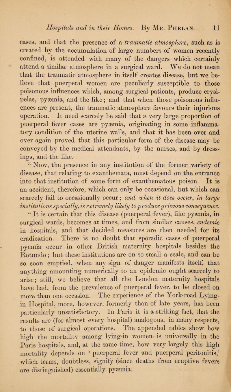 cases, and that the presence of a traumatic atmosphere, such as is created by the accumulation of large numbers of women recently confined, is attended with many of the dangers which certainly attend a similar atmosphere in a surgical ward. We do not mean that the traumatic atmosphere in itself creates disease, but we be¬ lieve that puerperal women are peculiarly susceptible to those poisonous influences which, among surgical patients, produce erysi¬ pelas, pyemia, and the like; and that when those poisonous influ¬ ences are present, the traumatic atmosphere favours their injurious operation. It need scarcely be said that a very large proportion of puerperal fever cases are pyaemia, originating in some inflamma¬ tory condition of the uterine walls, and that it has been over and over again proved that this particular form of the disease may be conveyed by the medical attendants, by the nurses, and by dress¬ ings, and the like. “ Now, the presence in any institution of the former variety of disease, that relating to exanthemata, must depend on the entrance into that institution of some form of exanthematous poison. It is an accident, therefore, which can only be occasional, but which can scarcely fail to occasionally occur; and when it does occur, in large institutions specially, is extremely likely to produce grievous consequence. “ It is certain that this disease (puerperal fever), like pyaemia, in surgical wards, becomes at times, and from similar causes, endemic in hospitals, and that decided measures are then needed for its eradication. There is no doubt that sporadic cases of puerperal pyemia occur in other British maternity hospitals besides the Botundo; but these institutions are on so small a scale, and can be so soon emptied, when any sign of danger manifests itself, that anything amounting numerically to an epidemic ought scarcely to arise; still, we believe that all the London maternity hospitals have had, from the prevalence of puerperal fever, to be closed on more than one occasion. The experience of the York-road Lying- in Hospital, more, however, formerly than of late years, has been particularly unsatisfactory. In Paris it is a striking fact, that the results are (for almost every hospital) analogous, in many respects, to those of surgical operations. The appended tables show how high the mortality among lying-in women is universally in the Paris hospitals, and, at the same time, how very largely this high mortality depends on ‘ puerperal fever and puerperal peritonitis,’ which terms, doubtless, signify (since deaths from eruptive fevers are distinguished) essentially pyaemia.