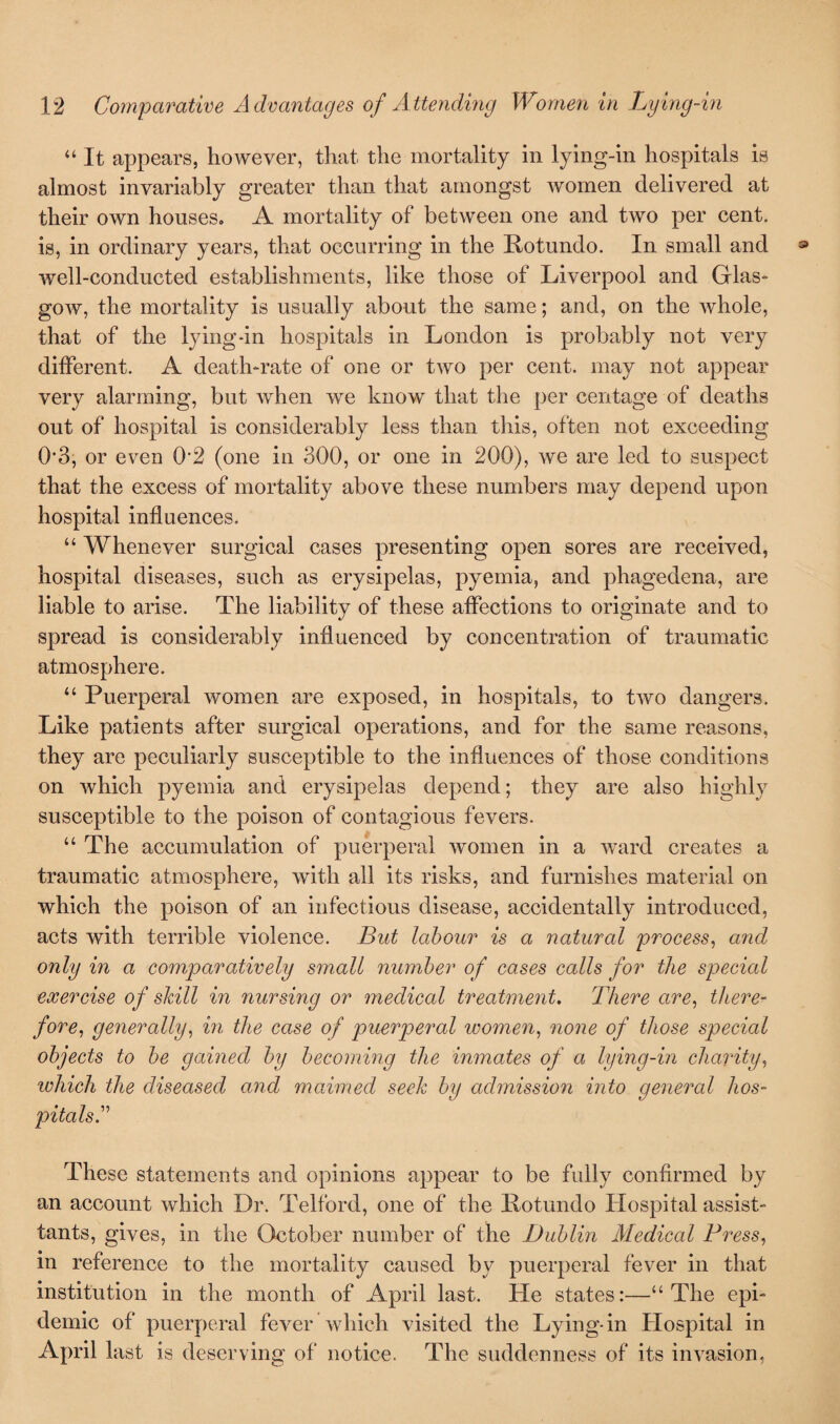 “ It appears, however, that the mortality in lying-in hospitals is almost invariably greater than that amongst women delivered at their own houses. A mortality of between one and two per cent, is, in ordinary years, that occurring in the Rotundo. In small and well-conducted establishments, like those of Liverpool and Glas¬ gow, the mortality is usually about the same; and, on the whole, that of the lying-in hospitals in London is probably not very different. A death-rate of one or two per cent, may not appear very alarming, but when we know that the per centage of deaths out of hospital is considerably less than this, often not exceeding 0*3, or even 02 (one in 300, or one in 200), we are led to suspect that the excess of mortality above these numbers may depend upon hospital influences. “ Whenever surgical cases presenting open sores are received, hospital diseases, such as erysipelas, pyemia, and phagedena, are liable to arise. The liability of these affections to originate and to spread is considerably influenced by concentration of traumatic atmosphere. “ Puerperal women are exposed, in hospitals, to two dangers. Like patients after surgical operations, and for the same reasons, they are peculiarly susceptible to the influences of those conditions on Avhich pyemia and erysipelas depend; they are also highly susceptible to the poison of contagious fevers. “The accumulation of puerperal women in a ward creates a traumatic atmosphere, with all its risks, and furnishes material on which the poison of an infectious disease, accidentally introduced, acts with terrible violence. But labour is a natural process, and only in a comparatively small number of cases calls for the special exercise of skill in nursing or medical treatment. There are, there¬ fore, generally, in the case of puerperal women, none of those special objects to be gained by becoming the inmates of a lying-in charity, which the diseased and maimed seek by admission into general hos¬ pitals. These statements and opinions appear to be fully confirmed by an account which Dr. Telford, one of the Rotundo Hospital assist- tants, gives, in the October number of the Dublin Medical Press, in reference to the mortality caused by puerperal fever in that institution in the month of April last. He states:—“The epi¬ demic of puerperal fever which visited the Lying-in Hospital in April last is deserving of notice. The suddenness of its invasion,