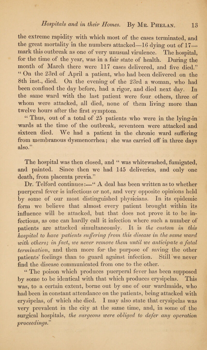 the extreme rapidity with which most of the cases terminated, and the great mortality in the numbers attacked—16 dying out of 17- mark this outbreak as one of very unusual virulence. The hospital, for the time of the year, was in a fair state of health. During the month of March there were 117 cases delivered, and five died.” “ On the 23rd of April a patient, who had been delivered on the 8th inst., died. On the evening of the 23rd a woman, who had been confined the day before, had a rigor, and died next day. In the same ward with the last patient were four others, three of whom were attacked, all died, none of them living more than twelve hours after the first symptom. 44 Thus, out of a total of 25 patients who were in the lying-in wards at the time of the outbreak, seventeen were attacked and sixteen died. We had a patient in the chronic ward suffering from membranous dysmenorrhea; she was carried off in three days also.” The hospital was then closed, and “ was whitewashed, fumigated, and painted. Since then we had 145 deliveries, and only one death, from placenta previa.” Dr. Telford continuesA deal has been written as to whether puerperal fever is infectious or not, and very opposite opinions held by some of our most distinguished physicians. In its epidemic form we believe that almost every patient brought within its influence will be attacked, but that does not prove it to be in¬ fectious, as one can hardly call it infection where such a number of patients are attacked simultaneously. It is the custom in this hospital to have patients suffering from this disease in the same ward with others; in fact, we never remove them until we anticipate a fatal termination, and then more for the purpose of saving the other patients’ feelings than to guard against infection. Still we never find the disease communicated from one to the other. “ The poison which produces puerperal fever has been supposed by some to be identical with that which produces erysipelas. This was, to a certain extent, borne out by one of our war dm aids, who had been in constant attendance on the patients, being attacked with erysipelas, of which she died. I may also state that erysipelas was very prevalent in the city at the same time, and, in some of the surgical hospitals, the surgeons ivere obliged to defer any operation proceeding