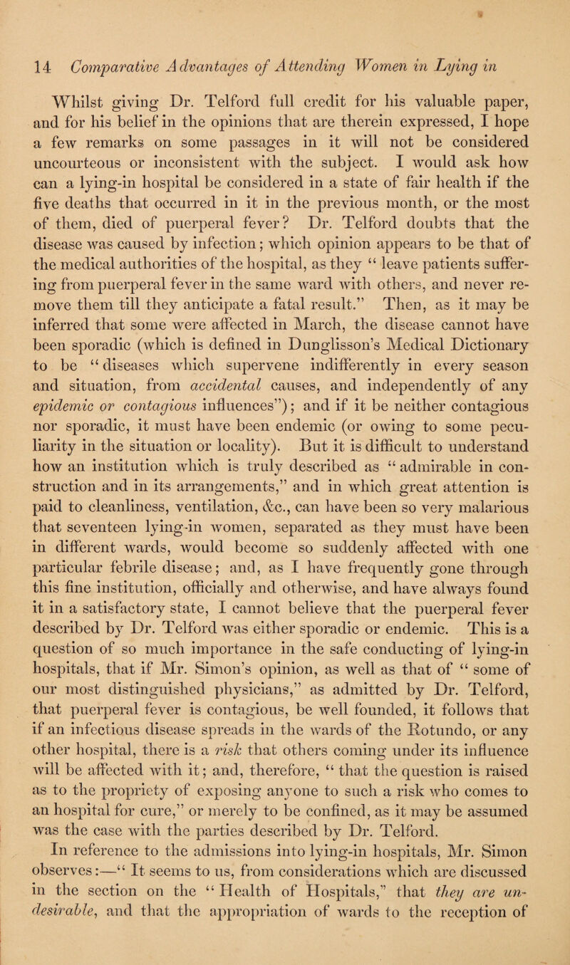 Whilst giving Dr. Telford full credit for his valuable paper, and for his belief in the opinions that are therein expressed, I hope a few remarks on some passages in it will not be considered uncourteous or inconsistent with the subject. I would ask how can a lying-in hospital be considered in a state of fair health if the five deaths that occurred in it in the previous month, or the most of them, died of puerperal fever? Dr. Telford doubts that the disease was caused by infection; which opinion appears to be that of the medical authorities of the hospital, as they “ leave patients suffer¬ ing from puerperal fever in the same ward with others, and never re¬ move them till they anticipate a fatal result.” Then, as it may be inferred that some were affected in March, the disease cannot have been sporadic (which is defined in Dunglisson’s Medical Dictionary to be “ diseases which supervene indifferently in every season and situation, from accidental causes, and independently of any epidemic or contagious influences”); and if it be neither contagious nor sporadic, it must have been endemic (or owing to some pecu¬ liarity in the situation or locality). But it is difficult to understand how an institution which is truly described as “ admirable in con¬ struction and in its arrangements,” and in which great attention is paid to cleanliness, ventilation, &c., can have been so very malarious that seventeen lying-in women, separated as they must have been in different wards, would become so suddenly affected with one particular febrile disease; and, as I have frequently gone through this fine institution, officially and otherwise, and have always found it in a satisfactory state, I cannot believe that the puerperal fever described by Dr. Telford was either sporadic or endemic. This is a question of so much importance in the safe conducting of lying-in hospitals, that if Mr. Simon’s opinion, as well as that of “ some of our most distinguished physicians,” as admitted by Dr. Telford, that puerperal fever is contagious, be well founded, it follows that if an infectious disease spreads in the wards of the Botundo, or any other hospital, there is a risk that others coming under its influence will be affected with it; and, therefore, “ that the question is raised as to the propriety of exposing anyone to such a risk who comes to an hospital for cure,” or merely to be confined, as it may be assumed was the case with the parties described by Dr. Telford. In reference to the admissions into lying-in hospitals, Mr. Simon observes:—“ It seems to us, from considerations which are discussed in the section on the “ Health of Hospitals,” that they are un¬ desirable, and that the appropriation of wards to the reception of