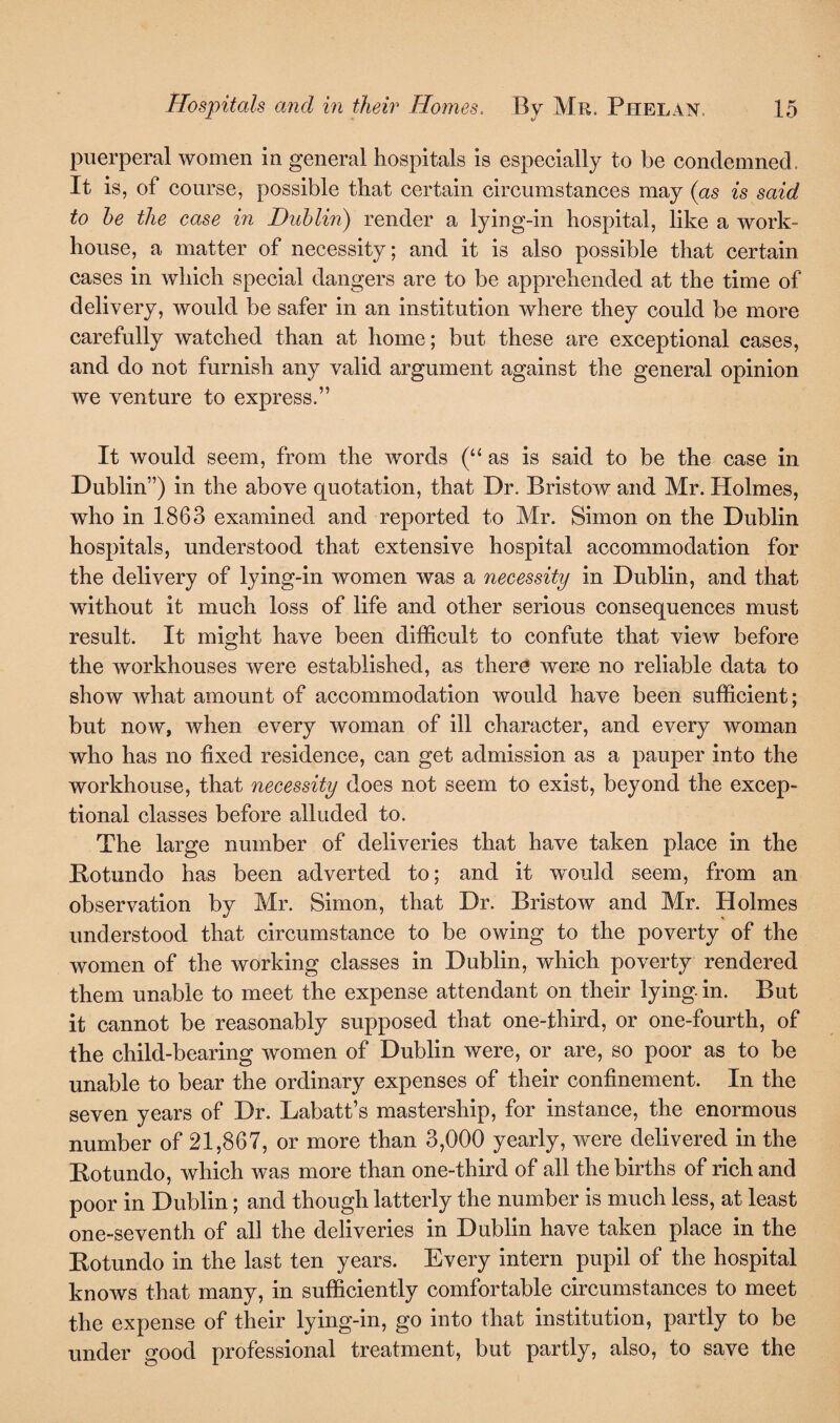 puerperal women in general hospitals is especially to be condemned. It is, of course, possible that certain circumstances may (as is said to he the case in Dublin) render a lying-in hospital, like a work- house, a matter of necessity; and it is also possible that certain cases in which special dangers are to be apprehended at the time of delivery, would be safer in an institution where they could be more carefully watched than at home; but these are exceptional cases, and do not furnish any valid argument against the general opinion we venture to express.” It would seem, from the words (“ as is said to be the case in Dublin”) in the above quotation, that Dr. Bristow and Mr. Holmes, who in 1863 examined and reported to Mr. Simon on the Dublin hospitals, understood that extensive hospital accommodation for the delivery of lying-in women was a necessity in Dublin, and that without it much loss of life and other serious consequences must result. It might have been difficult to confute that view before the workhouses were established, as there were no reliable data to show what amount of accommodation would have been sufficient; but now, when every woman of ill character, and every woman who has no fixed residence, can get admission as a pauper into the workhouse, that necessity does not seem to exist, beyond the excep¬ tional classes before alluded to. The large number of deliveries that have taken place in the Rotundo has been adverted to; and it would seem, from an observation by Mr. Simon, that Dr. Bristow and Mr. Holmes understood that circumstance to be owing to the poverty of the women of the working classes in Dublin, which poverty rendered them unable to meet the expense attendant on their lying-in. But it cannot be reasonably supposed that one-third, or one-fourth, of the child-bearing women of Dublin were, or are, so poor as to be unable to bear the ordinary expenses of their confinement. In the seven years of Dr. Labatt’s mastership, for instance, the enormous number of 21,867, or more than 3,000 yearly, were delivered in the Rot undo, which was more than one-third of all the births of rich and poor in Dublin; and though latterly the number is much less, at least one-seventh of all the deliveries in Dublin have taken place in the Rotundo in the last ten years. Every intern pupil of the hospital knows that many, in sufficiently comfortable circumstances to meet the expense of their lying-in, go into that institution, partly to be under good professional treatment, but partly, also, to save the