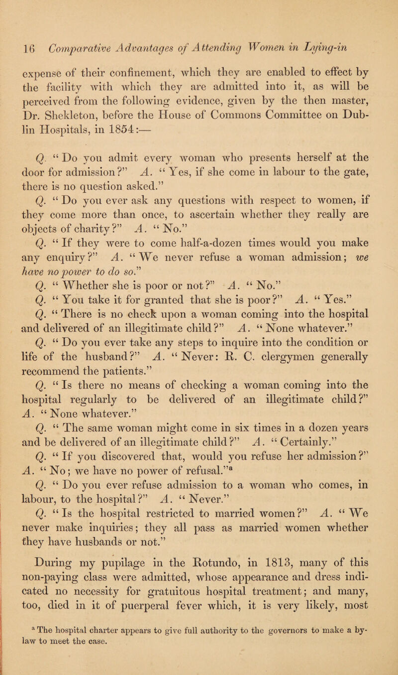 expense of their confinement, which they are enabled to effect by the facility with which they are admitted into it, as will be perceived from the following evidence, given by the then master, Dr. Shekleton, before the House of Commons Committee on Dub¬ lin Hospitals, in 1854:— Q. “ Do you admit every woman who presents herself at the door for admission?” A. “ Yes, if she come in labour to the gate, there is no question asked.” Q. “ Do you ever ask any questions with respect to women, if they come more than once, to ascertain whether they really are objects of charity?” A. “ No.” Q. “If they were to come half-a-dozen times would you make any enquiry?” A. “We never refuse a woman admission; we have no power to do so A Q. “ Whether she is poor or not?” A. “ No.” Q. “ You take it for granted that she is poor?” A. “ Yes.” Q. “ There is no check upon a woman coming into the hospital and delivered of an illegitimate child?” A. “ None whatever.” Q. “ Do you ever take any steps to inquire into the condition or life of the husband?” A. “ Never: 11. C. clergymen generally recommend the patients.” Q. “Is there no means of checking a woman coming into the hospital regularly to be delivered of an illegitimate child?” A. “ None whatever.” Q. “ The same woman might come in six times in a dozen years and be delivered of an illegitimate child?” A. “ Certainly.” Q. “If you discovered that, would you refuse her admission?” A. “ No; we have no power of refusal.”8 Q. “ Do you ever refuse admission to a woman who comes, in labour, to the hospital?” A. “ Never.” Q. “Is the hospital restricted to married women?” A. “We never make inquiries; they all pass as married women whether they have husbands or not.” During my pupilage in the Rotundo, in 1813, many of this non-paying class were admitted, whose appearance and dress indi¬ cated no necessity for gratuitous hospital treatment; and many, too, died in it of puerperal fever which, it is very likely, most a The hospital charter appears to give full authority to the governors to make a by¬ law to meet the case.