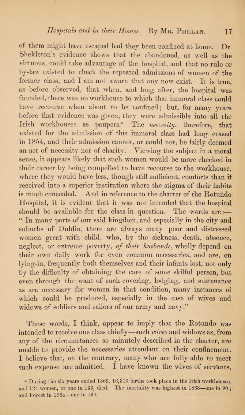 of them might have escaped had they been confined at home. Dr Shekleton’s evidence shows that the abandoned, as well as the virtuous, could take advantage of the hospital, and that no rule or by-law existed to check the repeated admissions of women of the former class, and I am not aware that any now exist. It is true, as before observed, that when, and long after, the hospital was founded, there was no workhouse to which that immoral class could have recourse when about to be confined; but, for many years before that evidence was given, they were admissible into all the Irish workhouses as paupers.a The necessity, therefore, that existed for the admission of this immoral class had long ceased in 1854, and their admission cannot, or could not, be fairly deemed an act of necessity nor of charity. Viewing the subject in a moral sense, it appears likely that such women would be more checked in their career by being compelled to have recourse to the workhouse, where they would have less, though still sufficient, comforts than if received into a superior institution where the stigma of their habits is much concealed. And in reference to the charter of the Potundo Hospital, it is evident that it was not intended that the hospital should be available for the class in question. The words are:— “ In many parts of our said kingdom, and especially in the city and suburbs of Dublin, there are always many poor and distressed women great with child, who, by the sickness, death, absence, neglect, or extreme poverty, of their husbands, wholly depend on their own daily work for even common necessaries, and are, on lying-in, frequently both themselves and their infants lost, not only by the difficulty of obtaining the care of some skilful person, but even through the want of such covering, lodging, and sustenance as are necessary for women in that condition, many instances of which could be produced, especially in the case of wives and widows of soldiers and sailors of our army and navy.” These words, I think, appear to imply that the Potundo was intended to receive one class chiefly—such wives and widows as, from any of the circumstances so minutely described in the charter, are unable to provide the necessaries attendant on their confinement. I believe that, on the contrary, many who are fully able to meet such expense are admitted. I have known the wives of servants, a During the six years ended 1865, 16,310 births took place in the Irish workhouses, and 124 women, or one in 133, died. The mortality was highest in 1863—one in 90 ; and lowest in 1864—one in 190.