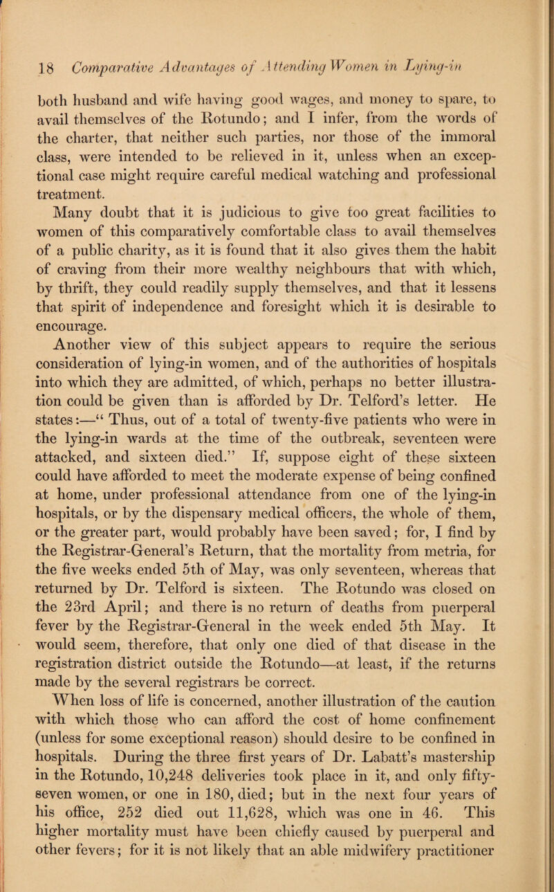 both husband and wife having good wages, and money to spare, to avail themselves of the Rotundo; and I infer, from the words of the charter, that neither such parties, nor those of the immoral class, were intended to be relieved in it, unless when an excep¬ tional case might require careful medical watching and professional treatment. Many doubt that it is judicious to give too great facilities to women of this comparatively comfortable class to avail themselves of a public charity, as it is found that it also gives them the habit of craving from their more wealthy neighbours that with which, by thrift, they could readily supply themselves, and that it lessens that spirit of independence and foresight which it is desirable to encourage. Another view of this subject appears to require the serious consideration of lying-in women, and of the authorities of hospitals into which they are admitted, of which, perhaps no better illustra¬ tion could be given than is afforded by Dr. Telford’s letter. He states:—“ Thus, out of a total of twenty-five patients who were in the lying-in wards at the time of the outbreak, seventeen were attacked, and sixteen died.” If, suppose eight of these sixteen could have afforded to meet the moderate expense of being confined at home, under professional attendance from one of the lying-in hospitals, or by the dispensary medical officers, the whole of them, or the greater part, would probably have been saved; for, I find by the Registrar-General’s Return, that the mortality from metria, for the five weeks ended 5th of May, was only seventeen, whereas that returned by Dr. Telford is sixteen. The Rotundo was closed on the 23rd April; and there is no return of deaths from puerperal fever by the Registrar-General in the week ended 5th May. It would seem, therefore, that only one died of that disease in the registration district outside the Rotundo—at least, if the returns made by the several registrars be correct. When loss of life is concerned, another illustration of the caution with which those who can afford the cost of home confinement (unless for some exceptional reason) should desire to be confined in hospitals. During the three first years of Dr. Labatt’s mastership in the Rotundo, 10,248 deliveries took place in it, and only fifty- seven women, or one in 180, died; but in the next four years of his office, 252 died out 11,628, which was one in 46. This higher mortality must have been chiefly caused by puerperal and other fevers; for it is not likely that an able midwifery practitioner