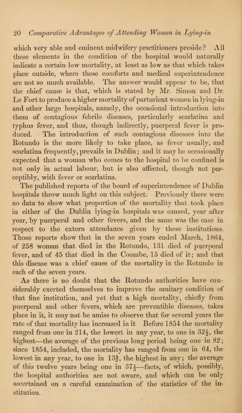 which very able and eminent midwifery practitioners preside ? All these elements in the condition of the hospital would naturally indicate a certain low mortality, at least as low as that which takes place outside, where these comforts and medical superintendence are not so much available. The answer would appear to be, that the chief cause is that, which is stated by Mr. Simon and Dr. Le Fort to produce a higher mortality of parturient women in lying-in and other large hospitals, namely, the occasional introduction into them of contagious febrile diseases, particularly scarlatina and typhus fever, and thus, though indirectly, puerperal fever is pro¬ duced. The introduction of such contagious diseases into the Rotundo is the more likely to take place, as fever usually, and scarlatina frequently, prevails in Dublin; and it may be occasionally expected that a woman who comes to the hospital to be confined is not only in actual labour, but is also affected, though not per¬ ceptibly, with fever or scarlatina. The published reports of the board of superintendence of Dublin hospitals throw much light on this subject. Previously there were no data to show what proportion of the mortality that took place in either of the Dublin lying-in hospitals was caused, year after year, by puerperal and other fevers, and the same was the case in respect to the extern attendance given by these institutions. Those reports show that in the seven years ended March, 1864, of 258 woman that died in the Rotundo, 131 died of puerperal fever, and of 45 that died in the Coombe, 15 died of it; and that this disease was a chief cause of the mortality in the Rotundo in each of the seven years. As there is no doubt that the Rotundo authorities have con¬ siderably exerted themselves to improve the sanitary condition of that fine institution, and yet that a high mortality, chiefly from puerperal and other fevers, which are preventible diseases, takes place in it, it may not be amiss to observe that for several years the rate of that mortality has increased in it. Before 1854 the mortality ranged from one in 214, the lowest in any year, to one in 32J, the highest—the average of the previous long period being one in 82; since 1854, included, the mortality has ranged from one in 64, the lowest in any year, to one in 13the highest in any; the average of this twelve years being one in 37^—facts, of which, possibly, the hospital authorities are not aware, and which can be only ascertained on a careful examination of the statistics of the in¬ stitution.