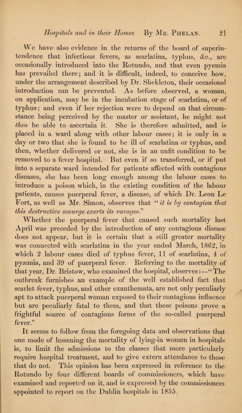 We have also evidence in the returns of the board of superin¬ tendence that infectious fevers, as scarlatina, typhus, &c., are occasionally introduced into the Rotundo, and that even pyemia has prevailed there; and it is difficult, indeed, to conceive how, under the arrangement described by Dr. Shekleton, their occasional introduction can be prevented. As before observed, a woman, on application, may be in the incubation stage of scarlatina, or of typhus; and even if her rejection were to depend on that circum¬ stance being perceived by the master or assistant, he might not then be able to ascertain it. She is therefore admitted, and is placed in a ward along with other labour cases; it is only in a day or two that she is found to be ill of scarlatina or typhus, and then, whether delivered or not, she is in an unfit condition to be removed to a fever hospital. But even if so transferred, or if put into a separate ward intended for patients affected with contagious diseases, she has been long enough among the labour cases to introduce a poison which, in the existing condition of the labour patients, causes puerperal fever, a disease, of which Dr. Leon Le Fort, as well as Mr. Simon, observes that “it is by contagion that this destructive scourge exerts its ravages.” Whether the puerperal fever that caused such mortality last April was preceded by the introduction of any contagious disease does not appear, but it is certain that a still greater mortality was connected with scarlatina in the year ended March, 1862, in which 2 labour cases died of typhus fever, 11 of scarlatina, 4 of pyaemia, and 39 of puerperal fever. Referring to the mortality of that year, Dr. Bristow, who examined the hospital, observes:—“The outbreak furnishes an example of the well established fact that scarlet fever, typhus, and other exanthemata, are not only peculiarly apt to attack puerperal woman exposed to their contagious influence but are peculiarly fatal to them, and that these poisons prove a frightful source of contagious forms of the so-called puerperal fever.” It seems to follow from the foregoing data and observations that one mode of lessening the mortality of lying-in women in hospitals is, to limit the admissions to the classes that more particularly require hospital treatment, and to give extern attendance to those that do not. This opinion has been expressed in reference to the Rotundo by four different boards of commissioners, which have examined and reported on it, and is expressed by the commissioners appointed to report on the Dublin hospitals in 1855.