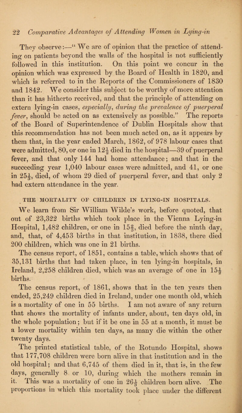 They observe:—“ We are of opinion that the practice of attend- ing on patients beyond the walls of the hospital is not sufficiently followed in this institution. On this point we concur in the opinion which was expressed by the Board of Health in 1820, and which is referred to in the Reports of the Commissioners of 1830 and 1842. We consider this subject to be worthy of more attention than it has hitherto received, and that the principle of attending on extern lying-in cases, especially, during the prevalence of puerperal fever, should be acted on as extensively as possible.” The reports of the Board of Superintendence of Dublin Hospitals show that this recommendation has not been much acted on, as it appears by them that, in the year ended March, 1862, of 978 labour cases that were admitted, 80, or one in 12^ died in the hospital—39 of puerperal fever, and that only 144 had home attendance; and that in the succeeding year 1,040 labour cases were admitted, and 41, or one in 25^, died, of whom 29 died of puerperal fever, and that only 2 had extern attendance in the year. THE MORTALITY OF CHILDREN IN LYING-IN HOSPITALS. We learn from Sir William Wilde’s work, before quoted, that out of 23,322 births which took place in the Vienna Lying-in Hospital, 1,482 children, or one in 15§, died before the ninth day, and, that, of 4,453 births in that institution, in 1838, there died 200 children, which was one in 21 births. The census report, of 1851, contains a table, which shows that of 35,131 births that had taken place, in ten lying-in hospitals, in Ireland, 2,258 children died, which was an average of one in 15J births. The census report, of 1861, shows that in the ten years then ended, 25,249 children died in Ireland, under one month old, which is a mortality of one in 55 births. I am not aware of any return that shows the mortality of infants under, about, ten days old, in the whole population; but if it be one in 55 at a month, it must be a lower mortality within ten days, as many die within the other twenty days. The printed statistical table, of the Rotundo Hospital, shows that 177,708 children were born alive in that institution and in the old hospital; and that 6,745 of them died in it, that is, in the few days, generally 8 or 10, during which the mothers remain in it. This was a mortality of one in 26J children born alive. The proportions in which this mortality took place under the different