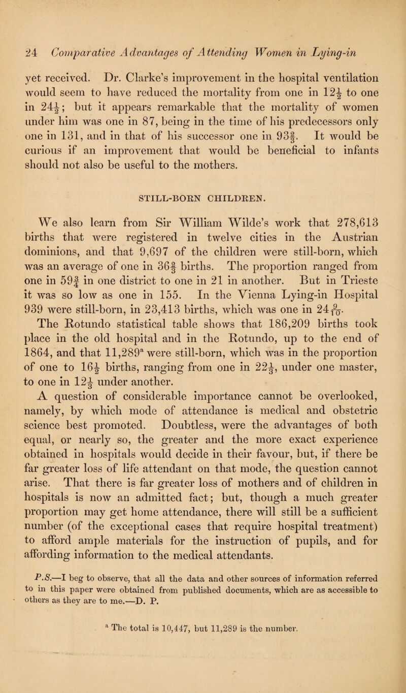 yet received. Dr. Clarke’s improvement in the hospital ventilation would seem to have reduced the mortality from one in 1to one in 24J; but it appears remarkable that the mortality of women under him was one in 87, being in the time of his predecessors only one in 131, and in that of his successor one in 93§. It would be curious if an improvement that would be beneficial to infants should not also be useful to the mothers. STILL-BORN CHILDREN. We also learn from Sir William Wilde’s work that 278,613 births that were registered in twelve cities in the Austrian dominions, and that 9,697 of the children were still-born, which was an average of one in 36f births. The proportion ranged from one in 59| in one district to one in 21 in another. But in Trieste it was so low as one in 155. In the Vienna Lying-in Hospital 939 were still-born, in 23,413 births, which was one in 24 $y. The Botundo statistical table shows that 186,209 births took place in the old hospital and in the Botundo, up to the end of 1864, and that ll,289a were still-born, which was in the proportion of one to 16J births, ranging from one in 22^, under one master, to one in 12^ under another. A question of considerable importance cannot be overlooked, namely, by which mode of attendance is medical and obstetric science best promoted. Doubtless, were the advantages of both equal, or nearly so, the greater and the more exact experience obtained in hospitals would decide in their favour, but, if there be far greater loss of life attendant on that mode, the question cannot arise. That there is far greater loss of mothers and of children in hospitals is now an admitted fact; but, though a much greater proportion may get home attendance, there will still be a sufficient number (of the exceptional cases that require hospital treatment) to afford ample materials for the instruction of pupils, and for affording information to the medical attendants. P.S.—I beg to observe, that all the data and other sources of information referred to in this paper were obtained from published documents, which are as accessible to others as they are to me.—D. P. a The total is 10,447, but 11,289 is the number.