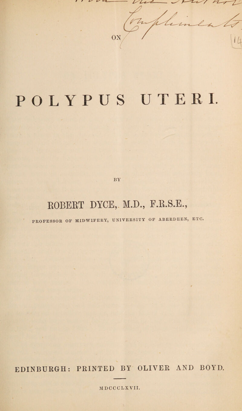 POLYPUS UTERI. BY ROBERT DYCE,. M.D., F.R.S.E., PROFESSOR OF MIDWIFERY, UNIVERSITY OF ABERDEEN, ETC. EDINBURGH: PRINTED BY OLIVER AND BOYD. MDCCCLXVII.