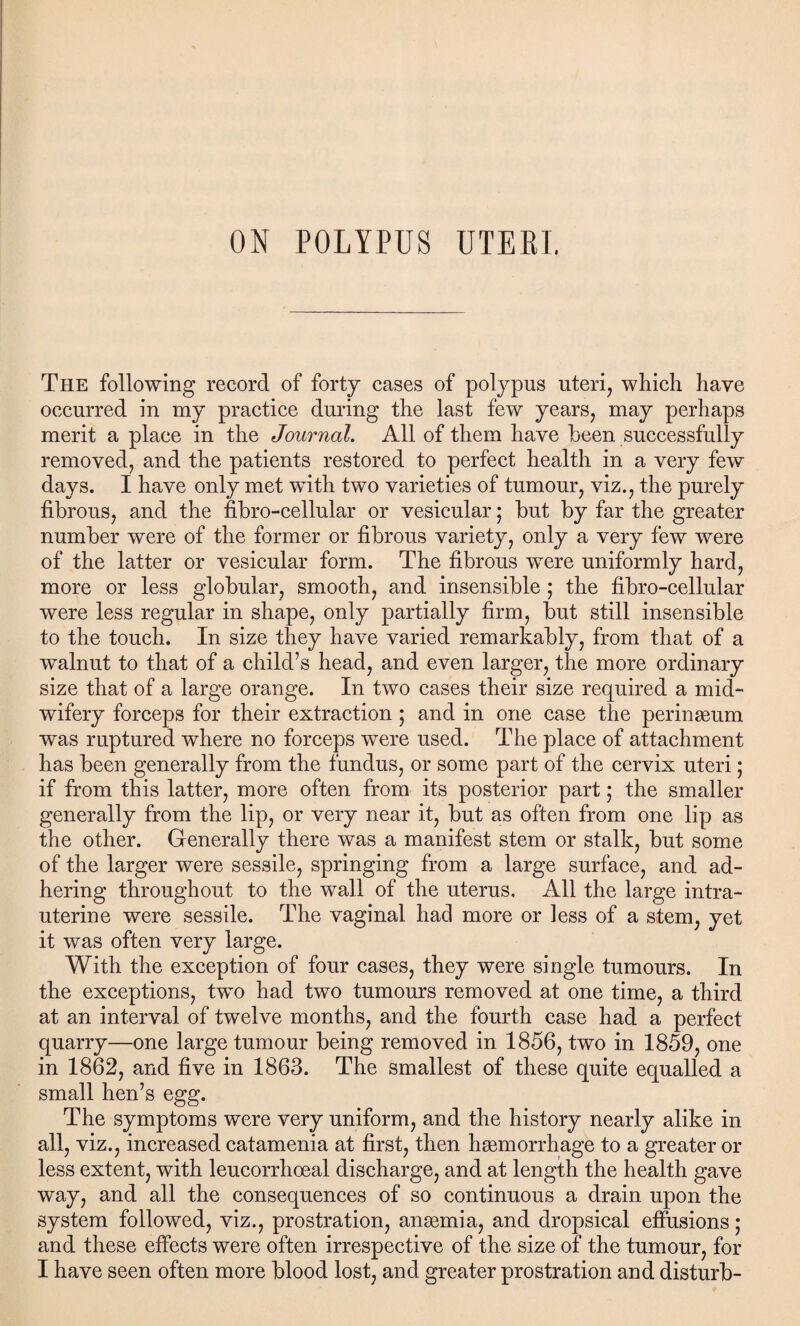 The following record of forty cases of polypus uteri, which have occurred in my practice during the last few years, may perhaps merit a place in the Journal. All of them have been successfully removed, and the patients restored to perfect health in a very few days. I have only met with two varieties of tumour, viz., the purely fibrous, and the fibro-cellular or vesicular; but by far the greater number were of the former or fibrous variety, only a very few were of the latter or vesicular form. The fibrous were uniformly hard, more or less globular, smooth, and insensible ; the fibro-cellular were less regular in shape, only partially firm, but still insensible to the touch. In size they have varied remarkably, from that of a walnut to that of a child’s head, and even larger, the more ordinary size that of a large orange. In two cases their size required a mid¬ wifery forceps for their extraction ; and in one case the perinseum was ruptured where no forceps were used. The place of attachment has been generally from the fundus, or some part of the cervix uteri; if from this latter, more often from its posterior part; the smaller generally from the lip, or very near it, but as often from one lip as the other. Generally there was a manifest stem or stalk, but some of the larger were sessile, springing from a large surface, and ad¬ hering throughout to the wall of the uterus. All the large intra¬ uterine were sessile. The vaginal had more or less of a stem, yet it was often very large. With the exception of four cases, they were single tumours. In the exceptions, two had two tumours removed at one time, a third at an interval of twelve months, and the fourth case had a perfect quarry—one large tumour being removed in 1856, two in 1859, one in 1862, and five in 1863. The smallest of these quite equalled a small hen’s egg. The symptoms were very uniform, and the history nearly alike in all, viz., increased catamenia at first, then haemorrhage to a greater or less extent, with leucorrhoeal discharge, and at length the health gave way, and all the consequences of so continuous a drain upon the system followed, viz., prostration, anaemia, and dropsical effusions; and these effects were often irrespective of the size of the tumour, for I have seen often more blood lost, and greater prostration and disturb-