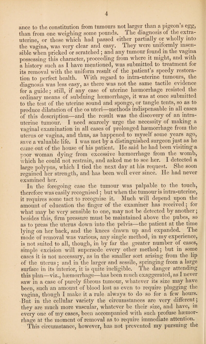 ance to the constitution from tumours not larger than a pigeon’s egg, than from one weighing some pounds. The diagnosis of the extra- uterine, or those which had passed either partially or wholly into the vagina, was very clear and easy. They were uniformly insen¬ sible when pricked or scratched ; and any tumour found in the vagina possessing this character, proceeding from where it might, and with a history such as X have mentioned, was submitted to treatment for its removal with the uniform result of the patient s speedy restora¬ tion to perfect health. With regard to intra-uterine tumours, the diagnosis was less easy, as there was not the same tactile evidence for a guide; still, if any case of uterine haemorrhage resisted the ordinary means of subduing haemorrhage, it was at once submitted to the test of the uterine sound and sponge, or tangle tents, so as to produce dilatation of the os uteri—methods indispensable in all cases of this description—and the result was the discovery of an intra¬ uterine tumour. I need scarcely urge the necessity of making a vaginal examination in all cases of prolonged hemorrhage from the uterus or vagina, and thus, as happened to myself some years ago, save a valuable life. 1 was met by a distinguished surgeon just as he came out of the house of his patient. He said he had been visiting a poor woman dying from excessive hemorrhage from the womb, which he could not restrain, and asked me to see her. I detected a large polypus, which I tied the next day at his request. She soon regained her strength, and has been well ever since. He had never examined her. In the foregoing case the tumour was palpable to the touch, therefore was easily recognised ; but when the tumour is intra-uterine, it requires some tact to recognise it. Much will depend upon the amount of education the finger of the examiner has received; for what may be very sensible to one, may not be detected by another ; besides this, firm pressure must be maintained above the pubes, so as to press the uterus down into the pelvis—the patient at the time lying on her back, and the knees drawn up and expanded. . The mode of removal was various, any single method, in my experience, is not suited to all, though, in by far the greater number of cases, simple excision will supersede every other method; but in some cases it is not necessary, as in the smaller sort arising from the lip of the uterus; and in the larger and sessile, springing from a large surface in its interior, it is quite ineligible. The danger attending this plan—viz., haemorrhage—has been much exaggerated, as I never saw in a case of purely fibrous tumour, whatever its size may have been, such an amount of blood lost as even to require plugging the vagina, though X make it a rule always to do so for a few hours. But in the cellular variety the circumstances are very different; they are much more vascular, whatever be their size, and have, m every one of my cases, been accompanied with such profuse haemor¬ rhage at the moment of removal as to require immediate attention. This circumstance, however, has not prevented my pursuing the