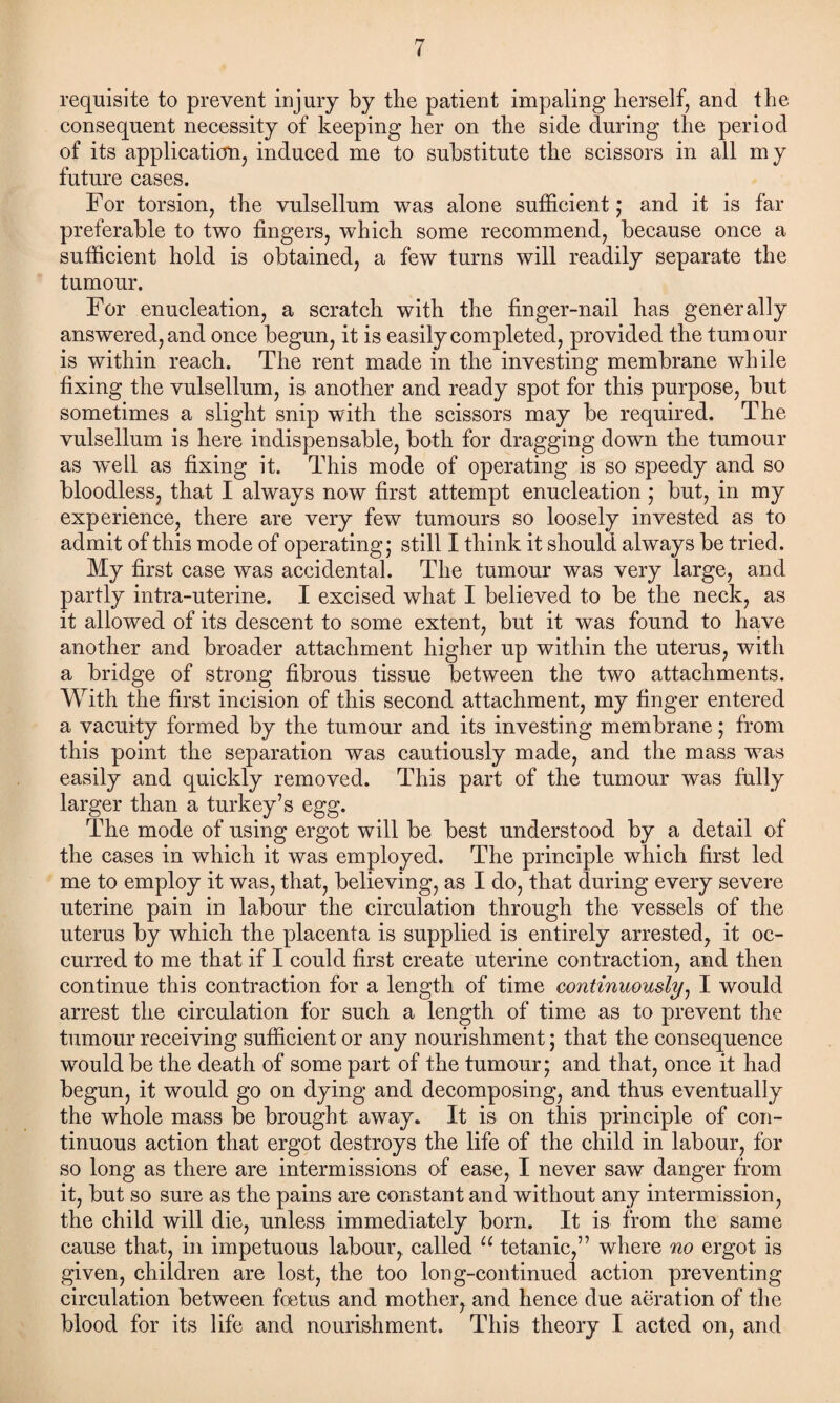 requisite to prevent injury by the patient impaling herself, and the consequent necessity of keeping her on the side during the period of its application, induced me to substitute the scissors in all my future cases. For torsion, the vulsellum was alone sufficient; and it is far preferable to two fingers, which some recommend, because once a sufficient hold is obtained, a few turns will readily separate the tumour. For enucleation, a scratch with the finger-nail has generally answered, and once begun, it is easily completed, provided the tumour is within reach. The rent made in the investing membrane while fixing the vulsellum, is another and ready spot for this purpose, but sometimes a slight snip with the scissors may be required. The vulsellum is here indispensable, both for dragging down the tumour as w~ell as fixing it. This mode of operating is so speedy and so bloodless, that I always now first attempt enucleation; but, in my experience, there are very few tumours so loosely invested as to admit of this mode of operating; still I think it should always be tried. My first case was accidental. The tumour was very large, and partly intra-uterine. I excised what I believed to be the neck, as it allowed of its descent to some extent, but it was found to have another and broader attachment higher up within the uterus, with a bridge of strong fibrous tissue between the two attachments. With the first incision of this second attachment, my finger entered a vacuity formed by the tumour and its investing membrane; from this point the separation was cautiously made, and the mass was easily and quickly removed. This part of the tumour was fully larger than a turkey’s egg. The mode of using ergot will be best understood by a detail of the cases in which it was employed. The principle which first led me to employ it was, that, believing, as I do, that during every severe uterine pain in labour the circulation through the vessels of the uterus by which the placenta is supplied is entirely arrested, it oc¬ curred to me that if I could first create uterine contraction, and then continue this contraction for a length of time continuously, I would arrest the circulation for such a length of time as to prevent the tumour receiving sufficient or any nourishment; that the consequence would be the death of some part of the tumour; and that, once it had begun, it would go on dying and decomposing, and thus eventually the whole mass be brought away. It is on this principle of con¬ tinuous action that ergot destroys the life of the child in labour, for so long as there are intermissions of ease, I never saw danger from it, but so sure as the pains are constant and without any intermission, the child will die, unless immediately born. It is from the same cause that, in impetuous labour,, called u tetanic,” where no ergot is given, children are lost, the too long-continued action preventing circulation between foetus and mother, and hence due aeration of the blood for its life and nourishment. This theory I acted on, and