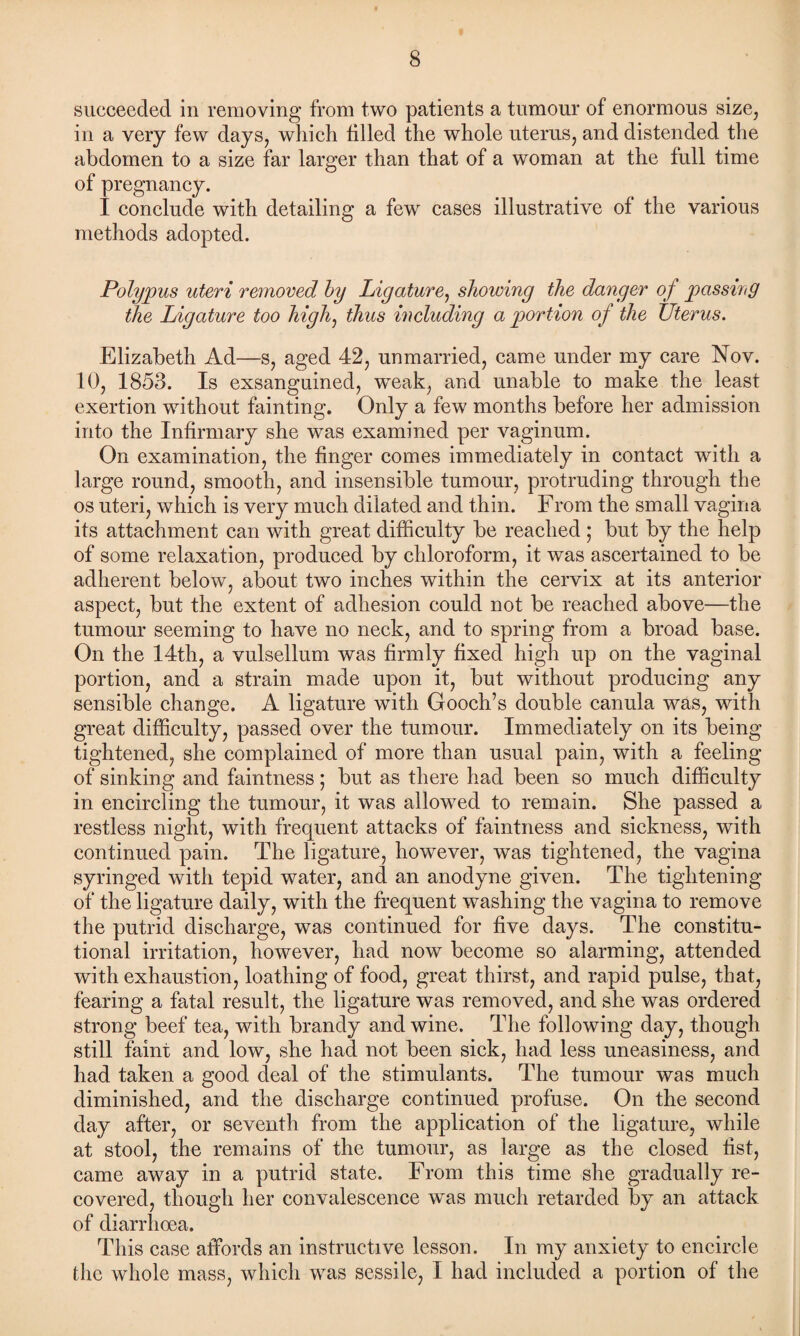 succeeded in removing from two patients a tumour of enormous size, in a very few days, which filled the whole uterus, and distended the abdomen to a size far larger than that of a woman at the full time of pregnancy. 1 conclude with detailing a few cases illustrative of the various methods adopted. Polypus uteri removed by Ligature, showing the danger of passing the Ligature too high, thus including a portion of the Uterus. Elizabeth Ad—s, aged 42, unmarried, came under my care Nov. 10, 1853. Is exsanguined, weak, and unable to make the least exertion without fainting. Only a few months before her admission into the Infirmary she was examined per vaginum. On examination, the finger comes immediately in contact with a large round, smooth, and insensible tumour, protruding through the os uteri, which is very much dilated and thin. From the small vagina its attachment can with great difficulty be reached ; but by the help of some relaxation, produced by chloroform, it was ascertained to be adherent below, about two inches within the cervix at its anterior aspect, but the extent of adhesion could not be reached above—the tumour seeming to have no neck, and to spring from a broad base. On the 14th, a vulsellum was firmly fixed high up on the vaginal portion, and a strain made upon it, but without producing any sensible change. A ligature with Gooch’s double canula was, with great difficulty, passed over the tumour. Immediately on its being tightened, she complained of more than usual pain, with a feeling of sinking and faintness; but as there had been so much difficulty in encircling the tumour, it was allowed to remain. She passed a restless night, with frequent attacks of faintness and sickness, with continued pain. The ligature, however, was tightened, the vagina syringed with tepid water, and an anodyne given. The tightening of the ligature daily, with the frequent washing the vagina to remove the putrid discharge, was continued for five days. The constitu¬ tional irritation, however, had now become so alarming, attended with exhaustion, loathing of food, great thirst, and rapid pulse, that, fearing a fatal result, the ligature was removed, and she was ordered strong beef tea, with brandy and wine. The following day, though still faint and low, she had not been sick, had less uneasiness, and had taken a good deal of the stimulants. The tumour was much diminished, and the discharge continued profuse. On the second day after, or seventh from the application of the ligature, while at stool, the remains of the tumour, as large as the closed list, came away in a putrid state. From this time she gradually re¬ covered, though her convalescence was much retarded by an attack of diarrhoea. This case affords an instructive lesson. In my anxiety to encircle the whole mass, which was sessile, I had included a portion of the