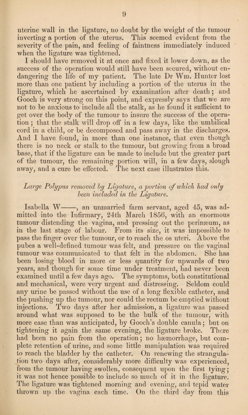 uterine wall in the ligature, no doubt by the weight of the tumour inverting a portion of the uterus. This seemed evident from the severity of the pain, and feeling of faintness immediately induced when the ligature was tightened. I should have removed it at once and fixed it lower down, as the success of the operation would still have been secured, without en¬ dangering the life of my patient. The late Dr Wm. Hunter lost more than one patient by including a portion of the uterus in the ligature, which he ascertained by examination after death; and Gooch is very strong on this point, and expressly says that we are not to be anxious to include all the stalk, as he found it sufficient to get over the body of the tumour to insure the success of the opera¬ tion ; that the stalk will drop off in a few days, like the umbilical cord in a child, or be decomposed and pass away in the discharges. And I have found, in more than one instance, that even though there is no neck or stalk to the tumour, but growing from a broad base, that if the ligature can be made to include but the greater part of the tumour, the remaining portion will, in a few days, slough away, and a cure be effected. The next case illustrates this. Large Polypus removed by Ligature, a portion of which had only been included in the Ligature. Isabella W-, an unmarried farm servant, aged 45, was ad¬ mitted into the Infirmary, 24th March 1856, with an enormous tumour distending the vagina, and pressing out the perinasum, as in the last stage of labour. From its size, it was impossible to pass the finger over the tumour, or to reach the os uteri. Above the pubes a well-defined tumour was felt, and pressure on the vaginal tumour was communicated to that felt in the abdomen. She has been losing blood in more or less quantity for upwards of two years, and though for some time under treatment, had never been examined until a few days ago. The symptoms, both constitutional and mechanical, were very urgent and distressing. Seldom could any urine be passed without the use of a long flexible catheter, and the pushing up the tumour, nor could the rectum be emptied without injections. Two days after her admission, a ligature was passed around what was supposed to be the bulk of the tumour, with more ease than was anticipated, by Gooch’s double canula; but on tightening it again the same evening, the ligature broke. There had been no pain from the operation; no haemorrhage, but com¬ plete retention of urine, and some little manipulation was required to reach the bladder by the catheter. On renewing the strangula¬ tion two days after, considerably more difficulty was experienced, from the tumour having swollen, consequent upon the first tying; it was not hence possible to include so much of it in the ligature. The ligature was tightened morning and evening, and tepid water thrown up the vagina each time. On the third day from this