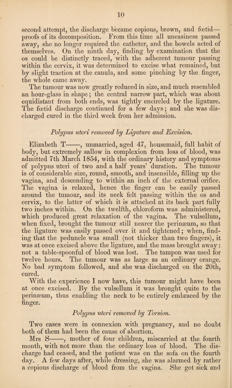 second attempt, the discharge became copious, brown, and foetid— proofs of its decomposition. From this time all uneasiness passed away, she no longer required the catheter, and the bowels acted of themselves. On the ninth day, finding by examination that the os could be distinctly traced, with the adherent tumour passing within the cervix, it was determined to excise what remained, but by slight traction at the canula, and some pinching by the finger, the whole came away. The tumour was now greatly reduced in size, and much resembled an hour-glass in shape; the central narrow part, which was about equidistant from both ends, was tightly encircled by the ligature. The foetid discharge continued for a few days; and she was dis¬ charged cured in the third week from her admission. Polypus uteri removed by Ligature and Excision. Elizabeth T-, unmarried, aged 47, housemaid, full habit of body, but extremely sallow in complexion from loss of blood, was admitted 7th March 1854, with the ordinary history and symptoms of polypus uteri of two and a half years’ duration. The tumour is of considerable size, round, smooth, and insensible, filling up the vagina, and descending to within an inch of the external orifice. The vagina is relaxed, hence the finger can be easily passed around the tumour, and its neck felt passing within the os and cervix, to the latter of which it is attached at its back part fully two inches within. On the twelfth, chloroform was administered, which produced great relaxation of the vagina. The vulsellum, when fixed, brought the tumour still nearer the perineum, so that the ligature was easily passed over it and tightened; when, find¬ ing that the peduncle was small (not thicker than two fingers), it was at once excised above the ligature, and the mass brought away : not a table-spoonful of blood was lost. The tampon was used for twelve hours. The tumour was as large as an ordinary orange. No bad symptom followed, and she was discharged on the 20th, cured. With the experience I now have, this tumour might have been at once excised. By the vulsellum it was brought quite to the perineum, thus enabling the neck to be entirely embraced by the finger. Polypus uteri removed by Torsion. Two cases were in connexion with pregnancy, and no doubt both of them had been the cause of abortion. Mrs S-, mother of four children, miscarried at the fourth month, with not more than the ordinary loss of blood. The dis¬ charge had ceased, and the patient was on the sofa on the fourth day. A few days after, while dressing, she was alarmed by rather a copious discharge of blood from the vagina. She got sick and