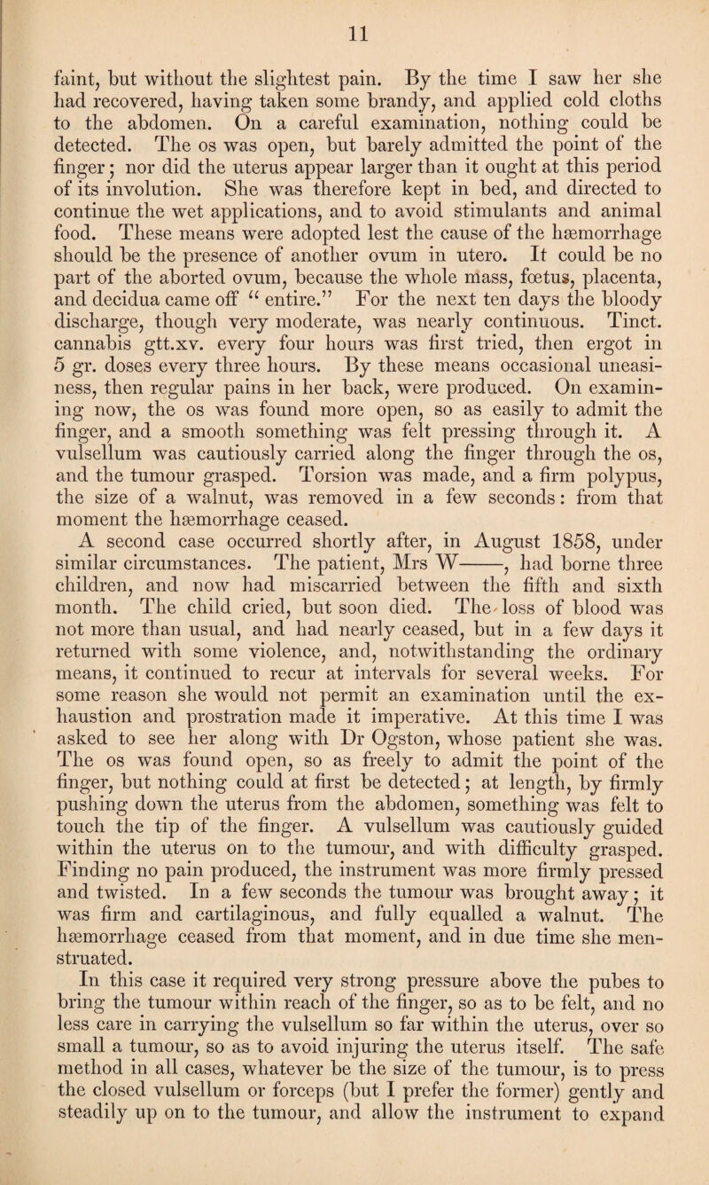 faint, but without the slightest pain. By the time I saw her she had recovered, having taken some brandy, and applied cold cloths to the abdomen. On a careful examination, nothing could be detected. The os was open, but barely admitted the point of the finger; nor did the uterus appear larger than it ought at this period of its involution. She was therefore kept in bed, and directed to continue the wet applications, and to avoid stimulants and animal food. These means were adopted lest the cause of the haemorrhage should be the presence of another ovum in utero. It could be no part of the aborted ovum, because the whole mass, foetus, placenta, and decidua came off u entire.” For the next ten days the bloody discharge, though very moderate, was nearly continuous. Tinct. cannabis gtt.xv. every four hours was first tried, then ergot in 5 gr. doses every three hours. By these means occasional uneasi¬ ness, then regular pains in her back, were produced. On examin¬ ing now, the os was found more open, so as easily to admit the finger, and a smooth something was feit pressing through it. A vulsellum was cautiously carried along the finger through the os, and the tumour grasped. Torsion was made, and a firm polypus, the size of a walnut, was removed in a few seconds: from that moment the haemorrhage ceased. A second case occurred shortly after, in August 1858, under similar circumstances. The patient, Mrs W-, had borne three children, and now had miscarried between the fifth and sixth month. The child cried, but soon died. The-loss of blood was not more than usual, and had nearly ceased, but in a few days it returned with some violence, and, notwithstanding the ordinary means, it continued to recur at intervals for several weeks. For some reason she would not permit an examination until the ex¬ haustion and prostration made it imperative. At this time I was asked to see her along with Dr Ogston, whose patient she was. The os was found open, so as freely to admit the point of the finger, but nothing could at first be detected; at length, by firmly pushing down the uterus from the abdomen, something was felt to touch the tip of the finger. A vulsellum was cautiously guided within the uterus on to the tumour, and with difficulty grasped. Finding no pain produced, the instrument was more firmly pressed and twisted. In a few seconds the tumour was brought away; it was firm and cartilaginous, and fully equalled a walnut. The haemorrhage ceased from that moment, and in due time she men¬ struated. In this case it required very strong pressure above the pubes to bring the tumour within reach of the finger, so as to be felt, and no less care in carrying the vulsellum so far within the uterus, over so small a tumour, so as to avoid injuring the uterus itself. The safe method in all cases, whatever be the size of the tumour, is to press the closed vulsellum or forceps (but I prefer the former) gently and steadily up on to the tumour, and allow the instrument to expand