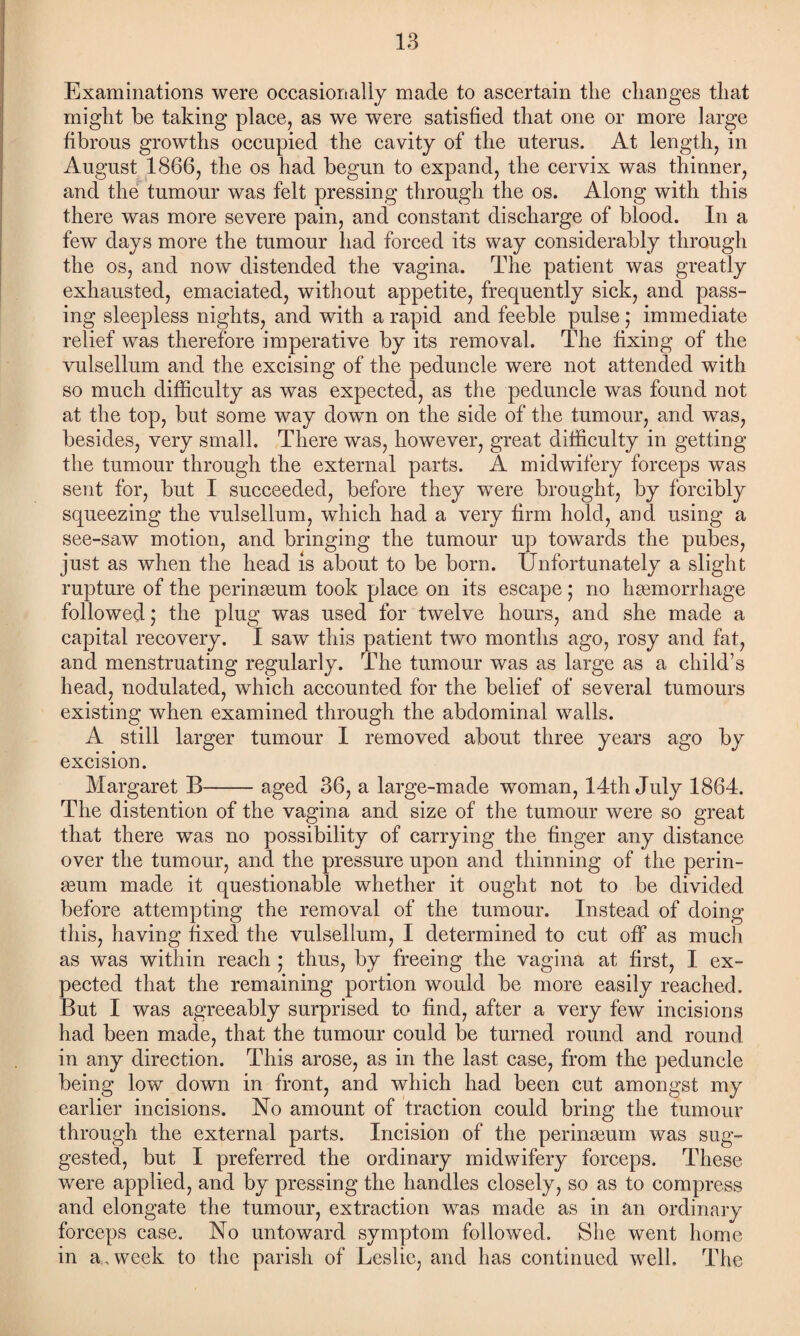 Examinations were occasionally made to ascertain the changes that might be taking place, as we were satisfied that one or more large fibrous growths occupied the cavity of the uterus. At length, in August 1866, the os had begun to expand, the cervix was thinner, and the tumour was felt pressing through the os. Along with this there was more severe pain, and constant discharge of blood. In a few days more the tumour had forced its way considerably through the os, and now distended the vagina. The patient was greatly exhausted, emaciated, without appetite, frequently sick, and pass¬ ing sleepless nights, and with a rapid and feeble pulse; immediate relief was therefore imperative by its removal. The fixing of the vulsellum and the excising of the peduncle were not attended with so much difficulty as was expected, as the peduncle was found not at the top, but some way down on the side of the tumour, and was, besides, very small. There was, however, great difficulty in getting the tumour through the external parts. A midwifery forceps was sent for, but I succeeded, before they were brought, by forcibly squeezing the vulsellum, which had a very firm hold, and using a see-saw motion, and bringing the tumour up towards the pubes, just as when the head is about to be born. Unfortunately a slight rupture of the perinaeum took place on its escape; no hemorrhage followed j the plug was used for twelve hours, and she made a capital recovery. I saw this patient two months ago, rosy and fat, and menstruating regularly. The tumour was as large as a child’s head, nodulated, which accounted for the belief of several tumours existing when examined through the abdominal walls. A still larger tumour I removed about three years ago by excision. Margaret B-aged 36, a large-made woman, 14th July 1864. The distention of the vagina and size of the tumour were so great that there wTas no possibility of carrying the finger any distance over the tumour, and the pressure upon and thinning of the perin- aeum made it questionable whether it ought not to be divided before attempting the removal of the tumour. Instead of doing this, having fixed the vulsellum, I determined to cut off as much as was within reach ; thus, by freeing the vagina at first, I ex¬ pected that the remaining portion would be more easily reached. But I was agreeably surprised to find, after a very few incisions had been made, that the tumour could be turned round and round in any direction. This arose, as in the last case, from the peduncle being low down in front, and which had been cut amongst my earlier incisions. No amount of traction could bring the tumour through the external parts. Incision of the perinseum was sug¬ gested, but I preferred the ordinary midwifery forceps. These were applied, and by pressing the handles closely, so as to compress and elongate the tumour, extraction was made as in an ordinary forceps case. No untoward symptom followed. She went home in a, week to the parish of Leslie, and has continued well. The