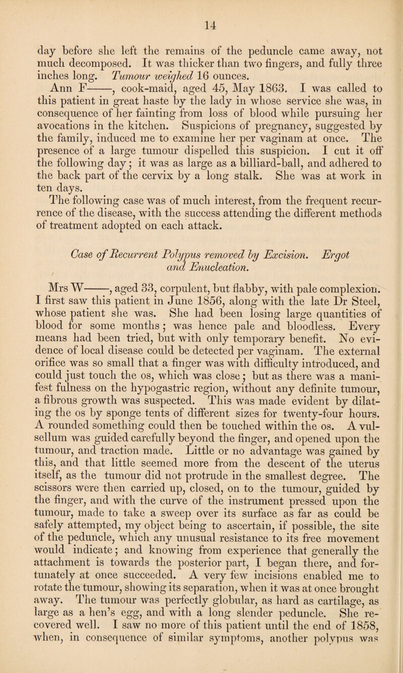 day before she left the remains of the peduncle came away, not much decomposed. It was thicker than two fingers, and fully three inches long. Tumour weighed 16 ounces. Ann F-, cook-maid, aged 45, May 1863. I was called to this patient in great haste by the lady in whose service she was, in consequence of her fainting from loss of blood while pursuing her avocations in the kitchen. Suspicions of pregnancy, suggested by the family, induced me to examine her per vaginam at once. The presence of a large tumour dispelled this suspicion. I cut it off the following day 5 it was as large as a billiard-ball, and adhered to the back part of the cervix by a long stalk. She was at wTork in ten days. The following case was of much interest, from the frequent recur¬ rence of the disease, with the success attending the different methods of treatment adopted on each attack. Case of Recurrent Polypus removed by Excision. Ergot and Enucleation. Mrs W-, aged 33, corpulent, but flabby, with pale complexion. I first saw this patient in June 1856, along with the late Dr Steel, whose patient she was. She had been losing large quantities of blood for some months ; was hence pale and bloodless. Every means had been tried, but with only temporary benefit. No evi¬ dence of local disease could be detected per vaginam. The external orifice was so small that a finger was with difficulty introduced, and could just touch the os, which was close; but as there was a mani¬ fest fulness on the hypogastric region, without any definite tumour, a fibrous growth was suspected. This was made evident by dilat¬ ing the os by sponge tents of different sizes for twenty-four hours. A rounded something could then be touched within the os. A vul- sellum was guided carefully beyond the finger, and opened upon the tumour, and traction made. Little or no advantage was gained by this, and that little seemed more from the descent of the uterus itself, as the tumour did not protrude in the smallest degree. The scissors were then carried up, closed, on to the tumour, guided by the finger, and with the curve of the instrument pressed upon the tumour, made to take a sweep over its surface as far as could be safely attempted, my object being to ascertain, if possible, the site of the peduncle, which any unusual resistance to its free movement would indicate; and knowing from experience that generally the attachment is towards the posterior part, I began there, and for¬ tunately at once succeeded. A very few incisions enabled me to rotate the tumour, showing its separation, when it was at once brought away. The tumour was perfectly globular, as hard as cartilage, as large as a hen’s egg, and with a long slender peduncle. She re¬ covered well. I saw no more of this patient until the end of 1858, when, in consequence of similar symptoms, another polypus was