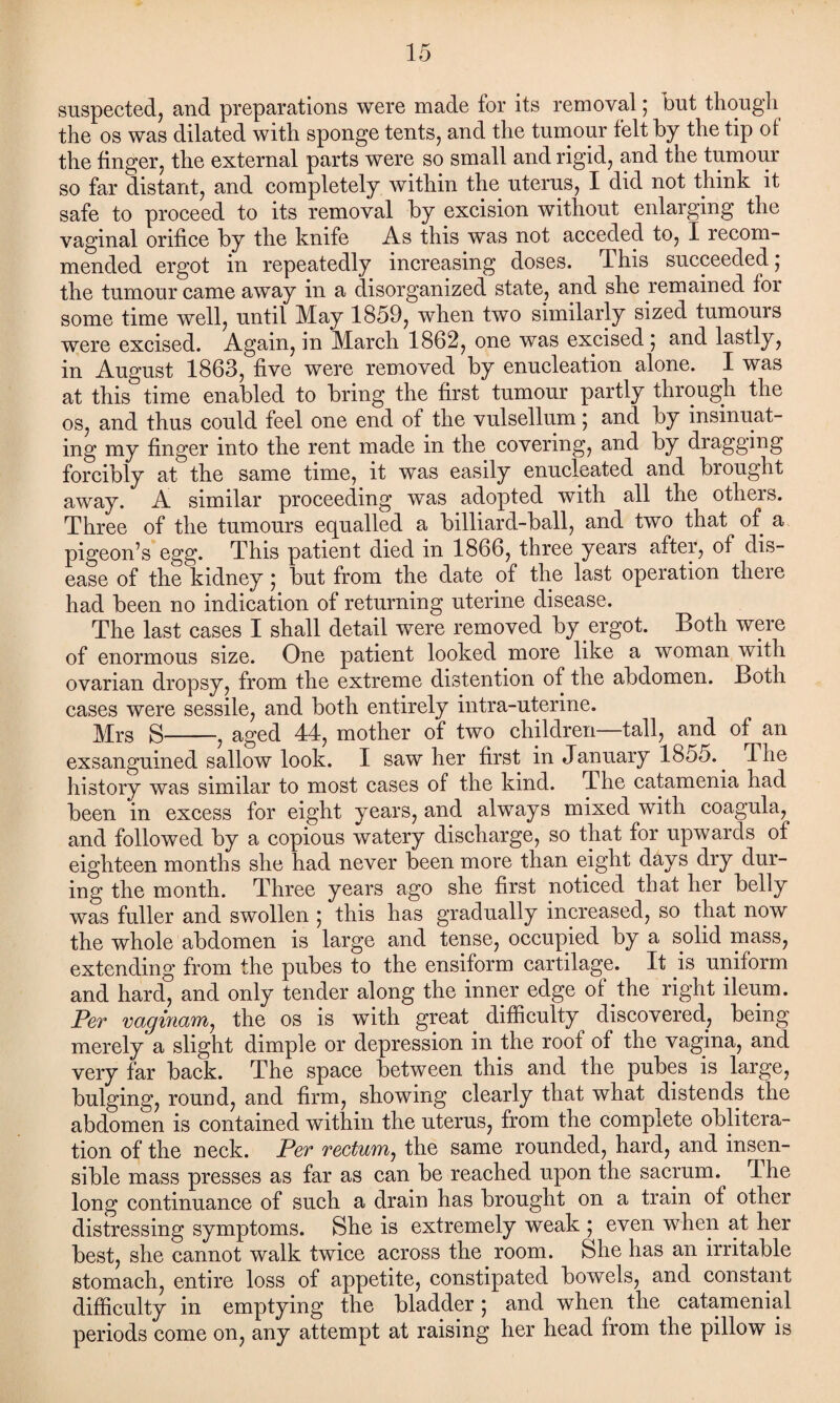 suspected, and preparations were made for its removal; but though the os was dilated with sponge tents, and the tumour felt by the tip ol the finger, the external parts were so small and rigid, and the tumour so far distant, and completely within the uterus, I did not think it safe to proceed to its removal by excision without enlarging the vaginal orifice by the knife As this was not acceded to, I recom¬ mended ergot in repeatedly increasing doses. This succeeded; the tumour came away in a disorganized state, and she remained for some time well, until May 1859, when two similarly sized tumours were excised. Again, in March 1862, one was excised; and lastly, in August 1863, five were removed by enucleation alone. I was at this time enabled to bring the first tumour partly through the os, and thus could feel one end of the vulsellum; and by insinuat¬ ing my finger into the rent made in the covering, and by dragging forcibly at the same time, it was easily enucleated and brought away. A similar proceeding was adopted with all the others. Three of the tumours equalled a billiard-ball, and two that of a pigeon’s egg. This patient died in 1866, three years after, of dis¬ ease of the kidney; but from the date of the last operation there had been no indication of returning uterine disease. The last cases I shall detail were removed by ergot. Both were of enormous size. One patient looked more like a woman with ovarian dropsy, from the extreme distention of the abdomen. Both cases were sessile, and both entirely intra-uterine. Mrs S-, aged 44, mother of two children—tall, and of^an exsanguined sallow look. I saw her first in January 1855.. 4 he history was similar to most cases of the kind. The catamenia had been in excess for eight years, and always mixed with coagula, and followed by a copious watery discharge, so that for upwards of eighteen months she had never been more than eight days dry dur¬ ing the month. Three years ago she first noticed that her belly was fuller and swollen ; this has gradually increased, so that now the whole abdomen is large and tense, occupied by a solid mass, extending from the pubes to the ensiform cartilage. It is uniform and hard, and only tender along the inner edge of the right ileum. Per vaginam, the os is with great difficulty discovered, being merely a slight dimple or depression in the roof of the vagina, and very far back. The space between this and the pubes is large, bulging, round, and firm, showing clearly that what distends the abdomen is contained within the uterus, from the complete oblitera¬ tion of the neck. Per rectum, the same rounded, hard, and insen¬ sible mass presses as far as can be reached upon the sacrum. The long continuance of such a drain has brought on a train of other distressing symptoms. She is extremely weak ; even when at her best, she cannot walk twice across the room. She has an irritable stomach, entire loss of appetite, constipated bowels, and constant difficulty in emptying the bladder; and when the catamenial periods come on, any attempt at raising her head from the pillow is