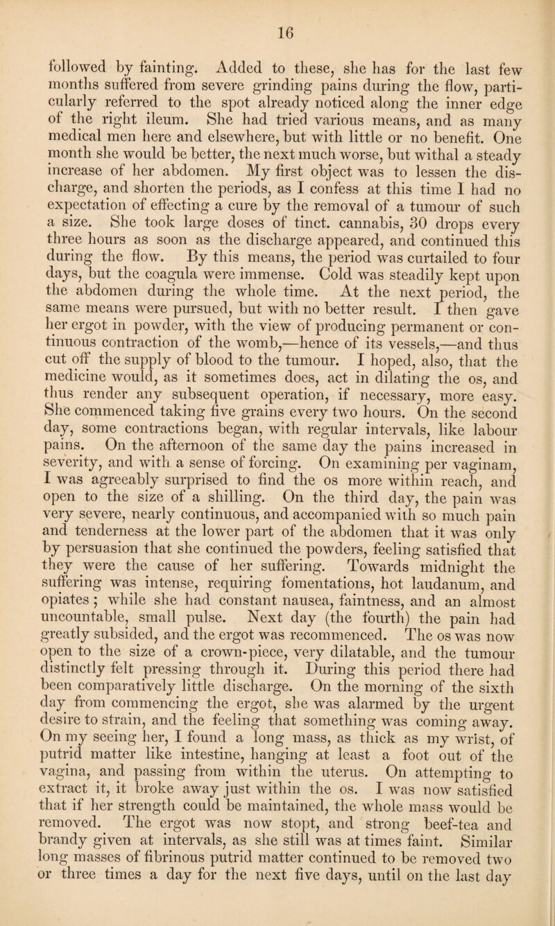 followed by fainting. Added to these, she has for the last few months suffered from severe grinding pains during the flow, parti¬ cularly referred to the spot already noticed along the inner edge of the right ileum. She had tried various means, and as many medical men here and elsewhere, but with little or no benefit. One month she would be better, the next much worse, but withal a steady increase of her abdomen. My first object was to lessen the dis¬ charge, and shorten the periods, as I confess at this time I had no expectation of effecting a cure by the removal of a tumour of such a size. She took large doses of tinct. cannabis, 30 drops every three hours as soon as the discharge appeared, and continued this during the flow. By this means, the period was curtailed to four days, but the coagula were immense. Cold was steadily kept upon the abdomen during the whole time. At the next period, the same means were pursued, but with no better result. I then gave her ergot in powder, with the view of producing permanent or con¬ tinuous contraction of the womb,—hence of its vessels,—and thus cut off the supply of blood to the tumour. I hoped, also, that the medicine would, as it sometimes does, act in dilating the os, and thus render any subsequent operation, if necessary, more easy. She commenced taking five grains every two hours. On the second day, some contractions began, with regular intervals, like labour pains. On the afternoon of the same day the pains increased in severity, and with a sense of forcing. On examining per vaginam, I was agreeably surprised to find the os more within reach, and open to the size of a shilling. On the third day, the pain was very severe, nearly continuous, and accompanied with so much pain and tenderness at the lower part of the abdomen that it was only by persuasion that she continued the powders, feeling satisfied that they were the cause of her suffering. Towards midnight the suffering was intense, requiring fomentations, hot laudanum, and opiates ; while she had constant nausea, faintness, and an almost uncountable, small pulse. Next day (the fourth) the pain had greatly subsided, and the ergot was recommenced. The os was now open to the size of a crown-piece, very dilatable, and the tumour distinctly felt pressing through it. During this period there had been comparatively little discharge. On the morning of the sixth day from commencing the ergot, she was alarmed by the urgent desire to strain, and the feeling that something was coming away. On my seeing her, I found a long mass, as thick as my wrist, of putrid matter like intestine, hanging at least a foot out of the vagina, and passing from within the uterus. On attempting to extract it, it broke away just within the os. I was now satisfied that if her strength could be maintained, the whole mass would be removed. The ergot was now stopt, and strong beef-tea and brandy given at intervals, as she still was at times faint. Similar long masses of fibrinous putrid matter continued to be removed two or three times a day for the next five days, until on the last day