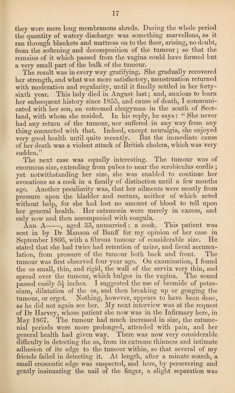 they were mere long membranous shreds. During the whole period the quantity of watery discharge was something marvellous, as it ran through blankets and mattress on to the floor, arising, no doubt, from the softening and decomposition of the tumour; so that the remains of it which passed from the vagina could have formed but a very small part of the bulk of the tumour. The result was in every way gratifying. She gradually recovered her strength, and what was more satisfactory, menstruation returned with moderation and regularity, until it finally settled in her forty- sixth year. This lady died in August last; and, anxious to learn her subsequent history since 1855, and cause of death, I communi¬ cated with her son, an esteemed clergyman in the south of Scot¬ land, with whom she resided. In his reply, he says : u She never had any return of the tumour, nor suffered in any way from any thing connected with that. Indeed, except neuralgia, she enjoyed very good health until quite recently. But the immediate cause of her death was a violent attack of British cholera, which was very sudden.” The next case was equally interesting. The tumour was of enormous size, extending from pubes to near the scrobiculus cordis ; yet notwithstanding her size, she was enabled to continue her avocations as a cook in a family of distinction until a few months ago. Another peculiarity was, that her ailments were mostly from pressure upon the bladder and rectum, neither of which acted without help, for she had lost no amount of blood to tell upon her general health. Her catamenia were merely in excess, and only now and then accompanied with coagula. Ann A-, aged 33, unmarried : a cook. This patient was sent in by Dr Manson of Banff for my opinion of her case in September 1866, with a fibrous tumour of considerable size. He stated that she had twice had retention of urine, and fsecal accumu¬ lation, from pressure of the tumour both back and front. The tumour was first observed four year ago. On examination, I found the os small, thin, and rigid, the wall of the cervix very thin, and spread over the tumour, which bulges in the vagina. The sound passed easily 5-J- inches. I suggested the use of bromide of potas¬ sium, dilatation of the os, and then breaking up or gouging the tumour, or ergot. Nothing, however, appears to have been done, as he did not again see her. My next interview was at the request of Dr Harvey, whose patient she now was in the Infirmary here, in May 1867. The tumour had much increased in size, the catame¬ nial periods were more prolonged, attended with pain, and her general health had given way. There was now very considerable difficulty in detecting the os, from its extreme thinness and intimate adhesion of its edge to the tumour within, so that several of my friends failed in detecting it. At length, after a minute search, a small crescentic edge was suspected, and here, by persevering and gently insinuating the nail of the finger, a slight separation was