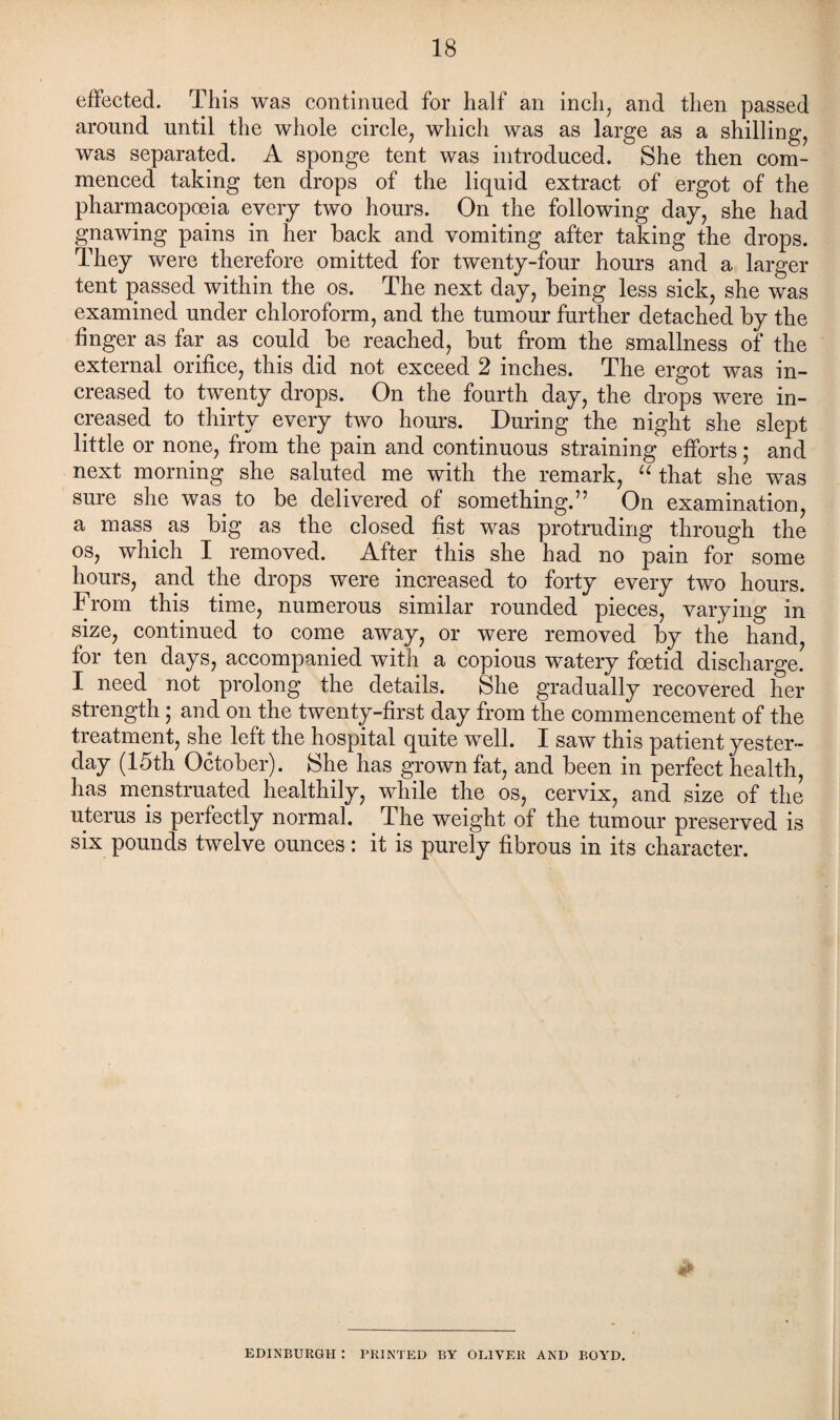 effected. This was continued for half an inch, and then passed around until the whole circle, which was as large as a shilling, was separated. A sponge tent was introduced. She then com¬ menced taking ten drops of the liquid extract of ergot of the pharmacopoeia every two hours. On the following day, she had gnawing pains in her back and vomiting after taking the drops. They were therefore omitted for twenty-four hours and a larger tent passed within the os. The next day, being less sick, she was examined under chloroform, and the tumour further detached by the finger as far as could be reached, but from the smallness of the external orifice, this did not exceed 2 inches. The ergot was in¬ creased to twenty drops. On the fourth day, the drops were in¬ creased to thirty every two hours. During the night she slept little or none, from the pain and continuous straining efforts ; and next morning she saluted me with the remark, “ that she was sure she was to be delivered of something.” On examination, a mass, as big as the closed fist was protruding through the os, which I removed. After this she had no pain for some hours, and the drops were increased to forty every two hours. From this time, numerous similar rounded pieces, varying in size, continued to come away, or were removed by the hand, for ten days, accompanied with a copious watery foetid discharge. I need not prolong the details. She gradually recovered her strength; and on the twenty-first day from the commencement of the treatment, she left the hospital quite well. I saw this patient yester¬ day (15th October). She has grown fat, and been in perfect health, has menstruated healthily, while the os, cervix, and size of the uterus is perfectly normal. The weight of the tumour preserved is six pounds twelve ounces: it is purely fibrous in its character. EDINBURGH : PRINTED BY OLIVER AND BOYD.