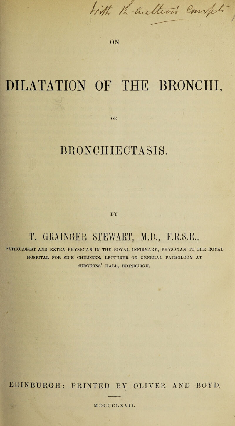 / ON DILATATION OF THE BRONCHI, OK BRONCHIECTASIS. BY T. GRAINGER STEWART, M.D., E.R.S.E., PATHOLOGIST AND EXTRA PHYSICIAN IN THE ROYAL INFIRMARY, PHYSICIAN TO THE ROYAL HOSPITAL FOR SICK CHILDREN, LECTURER ON GENERAL PATHOLOGY AT SURGEONS’ HALL, EDINBURGH. EDINBURGH: PRINTED BY OLIVER AND BOYD. MDCCCLXV1I.