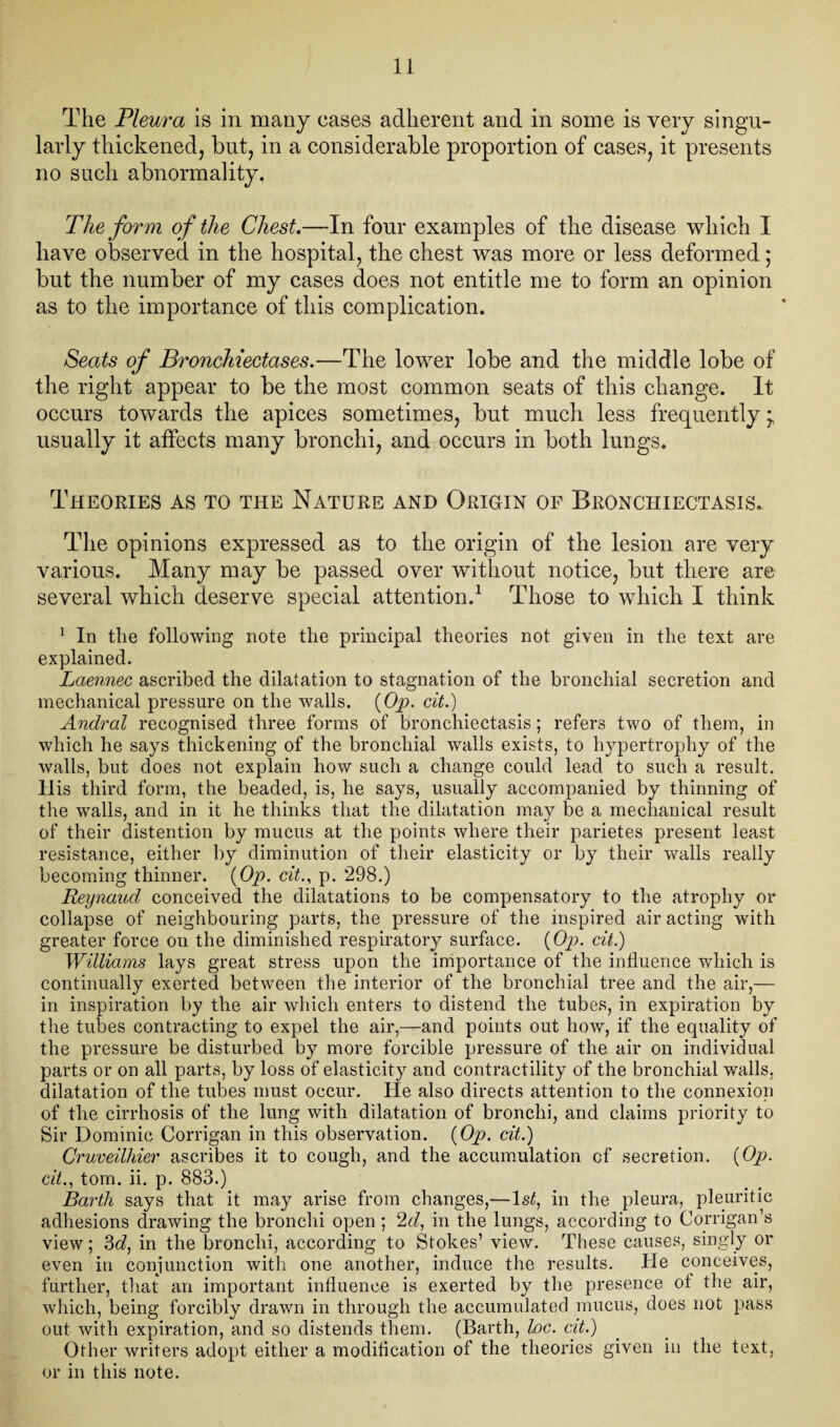 The Pleura is in many eases adherent and in some is very singu¬ larly thickened, but, in a considerable proportion of cases, it presents no such abnormality. The form of the Chest.—In four examples of the disease which I have observed in the hospital, the chest was more or less deformed; but the number of my cases does not entitle me to form an opinion as to the importance of this complication. Seats of Bronchiectases.—The lower lobe and the middle lobe of the right appear to be the most common seats of this change. It occurs towards the apices sometimes, but much less frequently ^ usually it affects many bronchi, and occurs in both lungs. Theories as to the Nature and Origin of Bronchiectasis. The opinions expressed as to the origin of the lesion are very various. Many may be passed over without notice, but there are several which deserve special attention.1 Those to which I think 1 In the following note the principal theories not given in the text are explained. Laennec ascribed the dilatation to stagnation of the bronchial secretion and mechanical pressure on the walls. {Op. cit.) Andral recognised three forms of bronchiectasis; refers two of them, in which he says thickening of the bronchial walls exists, to hypertrophy of the walls, but does not explain how such a change could lead to such a result. His third form, the beaded, is, he says, usually accompanied by thinning of the walls, and in it he thinks that the dilatation may be a mechanical result of their distention by mucus at the points where their parietes present least resistance, either by diminution of their elasticity or by their walls really becoming thinner. {Op. cit., p. 298.) Reynaud conceived the dilatations to be compensatory to the atrophy or collapse of neighbouring parts, the pressure of the inspired air acting with greater force on the diminished respiratory surface. {Op. cit.) Williams lays great stress upon the importance of the influence which is continually exerted between the interior of the bronchial tree and the air,— in inspiration by the air which enters to distend the tubes, in expiration by the tubes contracting to expel the air,—and points out how, if the equality of the pressure be disturbed by more forcible pressure of the air on individual parts or on all parts, by loss of elasticity and contractility of the bronchial walls, dilatation of the tubes must occur. He also directs attention to the connexion of the cirrhosis of the lung with dilatation of bronchi, and claims priority to Sir Dominic Corrigan in this observation. {Op. cit.) Cruveilhier ascribes it to cough, and the accumulation of secretion. {Op. cit., tom. ii. p. 883.) Barth says that it may arise from changes,—1st, in the pleura, pleuritic adhesions drawing the bronchi open ; 2d, in the lungs, according to Corrigan’s view; 3d, in the bronchi, according to Stokes’ view. These causes, singly or even in conjunction with one another, induce the results. He conceives, further, that an important influence is exerted by the presence ot the air, which, being forcibly drawn in through the accumulated mucus, does not pass out with expiration, and so distends them. (Barth, loc. cit.) Other writers adopt either a modification of the theories given in the text, or in this note.