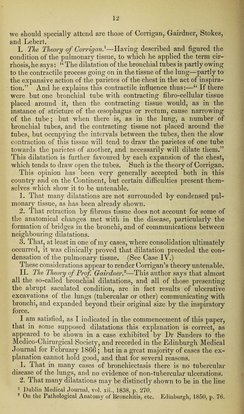 we should specially attend are those of Corrigan, Gairdner, Stokes, and Lebert. I. The Theory of Corrigan}—Having described and figured the condition of the pulmonary tissue, to which he applied the term cir¬ rhosis, he says: “ The dilatation of the bronchial tubes is partly owing to the contractile process going on in the tissue of the lung—partly to the expansive action of the parietes of the chest in the act of inspira¬ tion.” And he explains this contractile influence thus:—u If there were but one bronchial tube with contracting fibro-cellular tissue placed around it, then the contracting tissue would, as in the instance of stricture of the oesophagus or rectum, cause narrowing of the tube; but when there is, as in the lung, a number of bronchial tubes, and the contracting tissue not placed around the tubes, but occupying the intervals between the tubes, then the slow contraction of this tissue will tend to draw the parietes of one tube towards the parietes of another, and necessarily will dilate them.” This dilatation is further favoured by each expansion of the chest, which tends to draw open the tubes. Such is the theory of Corrigan. This opinion has been very generally accepted both in this country and on the Continent, but certain difficulties present them¬ selves which show it to be untenable. 1. That many dilatations are not surrounded by condensed pul¬ monary tissue, as has been already shown. 2. That retraction by fibrous tissue does not account for some of the anatomical changes met with in the disease, particularly the formation of bridges in the bronchi, and of communications between neighbouring dilatations. 3. That, at least in one of my cases, where consolidation ultimately occurred, it was clinically proved that dilatation preceded the con¬ densation of the pulmonary tissue. (See Case IV.) These considerations appear to render Corrigan’s theory untenable. II. The Theory of Prof. Gairdner,2—This author says that almost all the so-called bronchial dilatations, and all of those presenting the abrupt saculated condition, are in fact results of ulcerative excavations of the lungs (tubercular or other) communicating with bronchi, and expanded beyond their original size by the inspiratory force. I am satisfied, as I indicated in the commencement of this paper, that in some supposed dilatations this explanation is correct, as appeared to be shown in a case exhibited by Dr Sanders to the Medico-Chirurgical Society, and recorded in the Edinburgh Medical Journal for February 1866 ; but in a great majority of cases the ex¬ planation cannot hold good, and that for several reasons. 1. That in many cases of bronchiectasis there is no tubercular disease of the lungs, and no evidence of non-tubercular ulcerations. 2. That many dilatations may be distinctly shown to be in the line 1 Dublin Medical Journal, vol. xii., 1838, p. 270. 2 On the Pathological Anatomy of Bronchitis, etc. Edinburgh, 1850, p. 76.