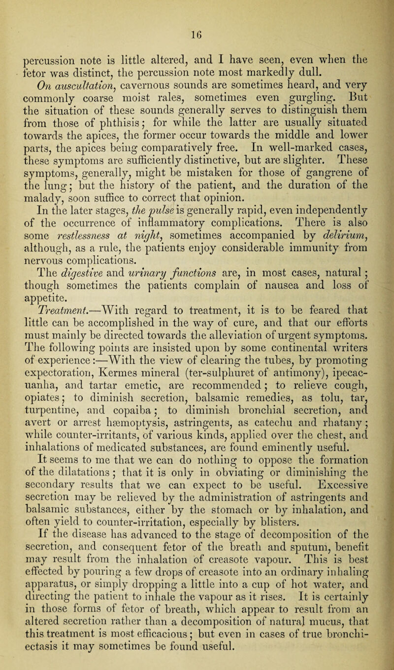 percussion note is little altered, and I have seen, even when the fetor was distinct, the percussion note most markedly dull. On auscultation, cavernous sounds are sometimes heard, and very commonly coarse moist rales, sometimes even gurgling. But the situation of these sounds generally serves to distinguish them from those of phthisis; for while the latter are usually situated towards the apices, the former occur towards the middle and lower parts, the apices being comparatively free. In well-marked cases, these symptoms are sufficiently distinctive, but are slighter. These symptoms, generally, might be mistaken for those of gangrene of the lung; but the history of the patient, and the duration of the malady, soon suffice to correct that opinion. In the later stages, the pulse is generally rapid, even independently of the occurrence of inflammatory complications. There is also some restlessness at night, sometimes accompanied by delirium, although, as a rule, the patients enjoy considerable immunity from nervous complications. The digestive and urinary functions are, in most cases, natural; though sometimes the patients complain of nausea and loss of appetite. Treatment.—With regard to treatment, it is to be feared that little can be accomplished in the way of cure, and that our efforts must mainly be directed towards the alleviation of urgent symptoms. The following points are insisted upon by some continental writers of experience:—With the view of clearing the tubes, by promoting expectoration, Kermes mineral (ter-sulphuret of antimony), ipecac¬ uanha, and tartar emetic, are recommended j to relieve cough, opiates; to diminish secretion, balsamic remedies, as tolu, tar, turpentine, and copaiba; to diminish bronchial secretion, and avert or arrest haemoptysis, astringents, as catechu and rhatany; while counter-irritants, of various kinds, applied over the chest, and inhalations of medicated substances, are found eminently useful. It seems to me that we can do nothing to oppose the formation of the dilatations ; that it is only in obviating or diminishing the secondary results that we can expect to be useful. Excessive secretion may be relieved by the administration of astringents and balsamic substances, either by the stomach or by inhalation, and often yield to counter-irritation, especially by blisters. If the disease has advanced to the stage of decomposition of the secretion, and consequent fetor of the breath and sputum, benefit may result from the inhalation of creasote vapour. This is best effected by pouring a few drops of creasote into an ordinary inhaling apparatus, or simply dropping a little into a cup of hot water, and directing the patient to inhale the vapour as it rises. It is certainly in those forms of fetor of breath, which appear to result from an altered secretion rather than a decomposition of natural mucus, that this treatment is most efficacious ; but even in cases of true bronchi¬ ectasis it may sometimes be found useful.