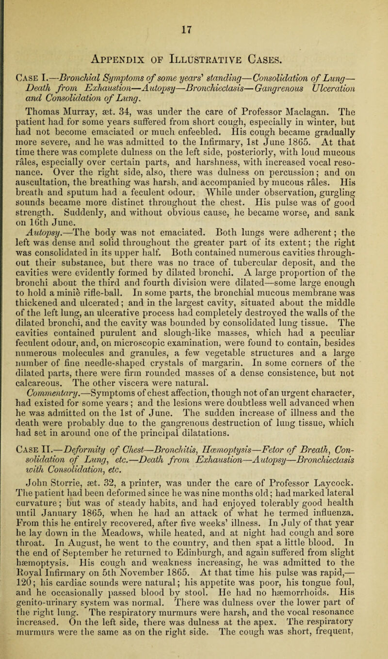 Appendix of Illustrative Cases. Case I.—Bronchial Symptoms of some years’ standing—Consolidation of Lung— Death from Exhaustion—Autopsy—Bronchiectasis—Gangrenous Ulceration and Consolidation of Lung. Thomas Murray, set. 34, was under the care of Professor Maclagan. The patient had for some years suffered from short cough, especially in winter, but had not become emaciated or much enfeebled. His cough became gradually more severe, and he was admitted to the Infirmary, 1st June 1865. At that time there was complete dulness on the left side, posteriorly, with loud mucous rales, especially over certain parts, and harshness, with increased vocal reso¬ nance. Over the right side, also, there was dulness on percussion; and on auscultation, the breathing was harsh, and accompanied by mucous rales. His breath and sputum had a feculent odour. While under observation, gurgling sounds became more distinct throughout the chest. His pulse was of good strength. Suddenly, and without obvious cause, he became worse, and sank on 16th June. Autopsy.—The body was not emaciated. Both lungs were adherent; the left was dense and solid throughout the greater part of its extent; the right was consolidated in its upper half. Both contained numerous cavities through¬ out their substance, but there was no trace of tubercular deposit, and the cavities were evidently formed by dilated bronchi. A large proportion of the bronchi about the third and fourth division were dilated—some large enough to hold a minie rifle-ball. In some parts, the bronchial mucous membrane was thickened and ulcerated; and in the largest cavity, situated about the middle of the left lung, an ulcerative process had completely destroyed the walls of the dilated bronchi, and the cavity was bounded by consolidated lung tissue. The cavities contained purulent and slough-like masses, which had a peculiar feculent odour, and, on microscopic examination, were found to contain, besides numerous molecules and granules, a few vegetable structures and a large number of fine needle-shaped crystals of margarin. In some corners of the dilated parts, there were firm rounded masses of a dense consistence, but not calcareous. The other viscera were natural. Commentary.—Symptoms of chest affection, though not of an urgent character, had existed for some years ; and the lesions were doubtless well advanced when he was admitted on the 1st of June. The sudden increase of illness and the death were probably due to the gangrenous destruction of lung tissue, which had set in around one of the principal dilatations. Case II.—Deformity of Chest—Bronchitis, Haemoptysis—Fetor of Breath, Con¬ solidation of Lung, etc.—Death from Exhaustion—Autopsy—Bronchiectasis with Consolidation, etc. John Storrie, set. 32, a printer, was under the care of Professor Laycock. The patient had been deformed since he was nine months old; had marked lateral curvature; but was of steady habits, and had enjoyed tolerably good health until January 1865, when he had an attack of what he termed influenza. From this he entirely recovered, after five weeks’ illness. In July of that year he lay down in the Meadows, while heated, and at night had cough and sore throat. In August, he went to the country, and then spat a little blood. In the end of September he returned to Edinburgh, and again suffered from slight haemoptysis. His cough and weakness increasing, he was admitted to the Koyal Infirmary on 5th November 1865. At that time his pulse was rapid,— 120; his cardiac sounds were natural; his appetite was poor, his tongue foul, and he occasionally passed blood by stool. He had no haemorrhoids. His genito-urinary system was normal. There was dulness over the lower part of the right lung. The respiratory murmurs were harsh, and the vocal resonance increased. On the left side, there was dulness at the apex. The respiratory murmurs were the same as on the right side. The cough was short, frequent,