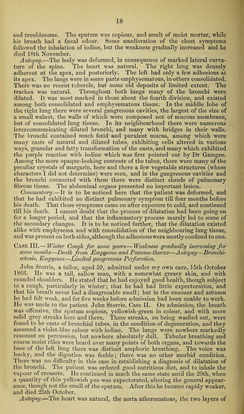 and troublesome. The sputum was copious, and smelt of moist mortar, while his breath had a faecal odour. Some amelioration of the chest symptoms followed the inhalation of iodine, but the weakness gradually increased and he died 18tli November. Autopsy.—The body was deformed, in consequence of marked lateral curva¬ ture of the spine. The heart was natural. The right lung was densely adherent at the apex, and posteriorly. The left had only a few adhesions at its apex. The lungs were in some parts emphysematous, in others consolidated. There was no recent tubercle, but some old deposits of limited extent. The trachea was natural. Throughout both lungs many of the bronchi were dilated. It was most marked in those about the fourth division, and existed among both consolidated and emphysematous tissue. In the middle lobe of the right lung there were several gangrenous cavities, the largest of the size of a small walnut, the walls of which were composed not of mucous membrane, but of consolidated lung tissue. In its neighbourhood there were numerous intercommunicating dilated bronchi, and many with bridges in their walls. The bronchi contained much fetid and purulent mucus, among which were many casts of natural and dilated tubes, exhibiting cells altered in various ways, granular and fatty transformation of the casts, and many which exhibited the purple reaction with iodine which was first pointed out by Dr Gamgee. Among the more opaque-looking contents of the tubes, there were many of the peculiar crystals of margarin, here and there a few vegetable structures (whose characters I did not determine) were seen, and in the gangrenous cavities and the bronchi connected with them there were distinct shreds of pulmonary fibrous tissue. The abdominal organs presented no important lesion. Commentary.— It is to be noticed here that the patient was deformed, and that he had exhibited no distinct pulmonary symptom till four months before his death. That those symptoms came on after exposure to cold, and continued till his death. I cannot doubt that the process of dilatation had been going on for a longer period, and that the inflammatory process merely led to some of the secondary changes. It is to be noticed further, that the dilatation existed alike with emphysema and with consolidation of the neighbouring lung tissue, and was present on both sidesxalthougli the adhesions were mostly confined to one. Case III.— Winter Cough for some years—Weakness gradually increasing for some months—Death from Empyema and Pneumo-thorax—Autopsy—Bronchi¬ ectasis, Empyema—Limited gangrenous Perforation. John Storrie, a tailor, aged 59, admitted under my own care, 15th October 1866. He was a tall, sallow man, with a somewhat greasy skin, and with rounded shoulders. He stated that he had enjoyed good health, though subject to a cough, particularly in winter; that he had had little expectoration, and that his breath never had a disagreeable smell; but in the summer and autumn he had felt weak, and for five weeks before admission had been unable to work. He was uncle to the patient John Storrie, Case II. On admission, the breath was offensive, the sputum copious, yellowish-green in colour, and with more solid grey streaks here and there. These streaks, on being washed out, were found to be casts of bronchial tubes, in the condition of degeneration, and they assumed a violet-blue colour with iodine. The lungs were nowhere markedly resonant on percussion, but nowhere absolutely dull. Tubular breathing and coarse moist rales were heard over many points of both organs, and towards the base of the left lung there was distinct amphoric breathing. The voice was husky, and the digestion was feeble; there was no other morbid condition. There was no difficulty in this case in establishing a diagnosis of dilatation of the bronchi. The patient was ordered good nutritious diet, and to inhale the vapour of creasote. He continued in much the same state until the 20th, when a quantity of thin yellowish pus was expectorated, altering the general appear¬ ance, though not the smell of the sputum. After this he became rapidy weaker, and died 25th October. Autopsy.—The heart was natural, the aorta atheromatous, the two layers of