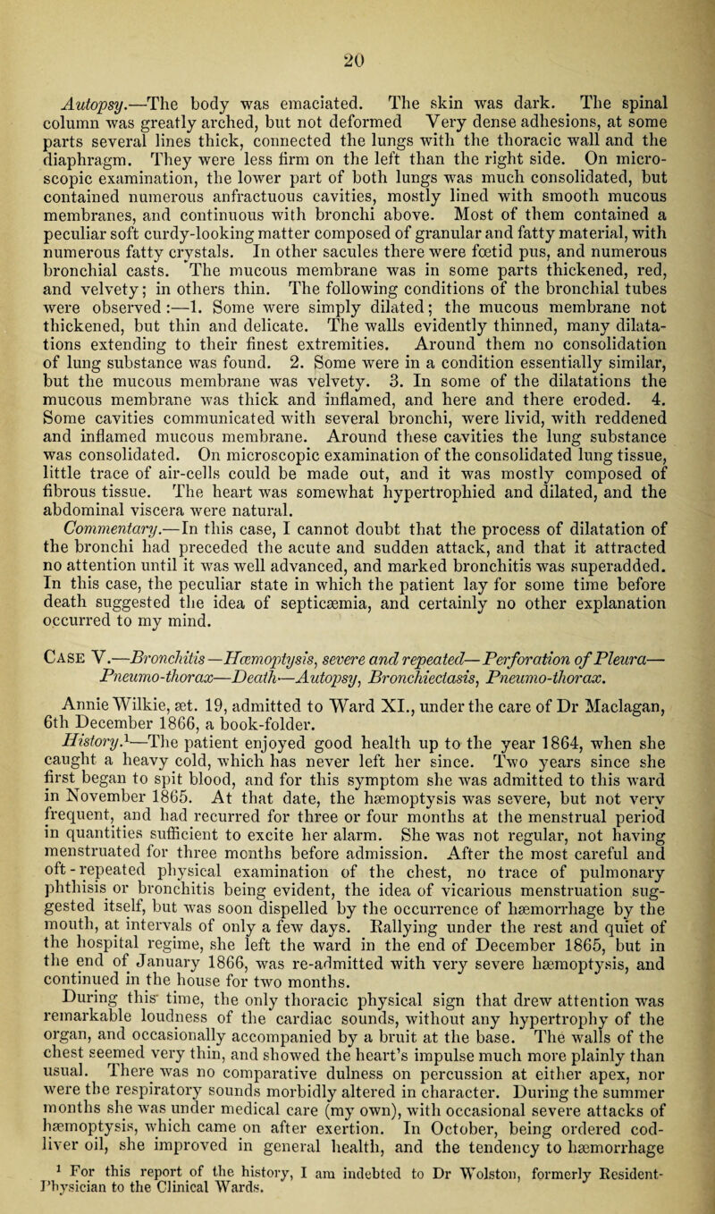 Autopsy.—The body was emaciated. The skin was dark. The spinal column was greatly arched, but not deformed Very dense adhesions, at some parts several lines thick, connected the lungs with the thoracic wall and the diaphragm. They were less firm on the left than the right side. On micro¬ scopic examination, the lower part of both lungs was much consolidated, but contained numerous anfractuous cavities, mostly lined with smooth mucous membranes, and continuous with bronchi above. Most of them contained a peculiar soft curdy-looking matter composed of granular and fatty material, with numerous fatty crystals. In other sacules there were foetid pus, and numerous bronchial casts. The mucous membrane was in some parts thickened, red, and velvety; in others thin. The following conditions of the bronchial tubes were observed :—1. Some were simply dilated; the mucous membrane not thickened, but thin and delicate. The walls evidently thinned, many dilata¬ tions extending to their finest extremities. Around them no consolidation of lung substance was found. 2. Some were in a condition essentially similar, but the mucous membrane was velvety. 3. In some of the dilatations the mucous membrane was thick and inflamed, and here and there eroded. 4. Some cavities communicated with several bronchi, were livid, with reddened and inflamed mucous membrane. Around these cavities the lung substance was consolidated. On microscopic examination of the consolidated lung tissue, little trace of air-cells could be made out, and it was mostly composed of fibrous tissue. The heart was somewhat hypertrophied and dilated, and the abdominal viscera were natural. Commentary.—In this case, I cannot doubt that the process of dilatation of the bronchi had preceded the acute and sudden attack, and that it attracted no attention until it was well advanced, and marked bronchitis was superadded. In this case, the peculiar state in which the patient lay for some time before death suggested the idea of septicaemia, and certainly no other explanation occurred to my mind. Case V.—Bronchitis —Hcemoptysis, severe and repeated— Perforation of Pleura— Pneumo-thorax—Death—Autopsy, Bronchiectasis, Pneumo-thorax. Annie Wilkie, set. 19, admitted to Ward XI., under the care of Dr Maclagan, 6th December 1866, a book-folder. History.1—The patient enjoyed good health up to the year 1864, when she caught a heavy cold, which has never left her since. Two years since she first began to spit blood, and for this symptom she was admitted to this ward in November 1865. At that date, the haemoptysis was severe, but not very frequent, and had recurred for three or four months at the menstrual period in quantities sufficient to excite her alarm. She was not regular, not having menstruated for three months before admission. After the most careful and oft-repeated physical examination of the chest, no trace of pulmonary phthisis or bronchitis being evident, the idea of vicarious menstruation sug¬ gested itself, but was soon dispelled by the occurrence of haemorrhage by the mouth, at intervals of only a few days. Rallying under the rest and quiet of the hospital regime, she left the ward in the end of December 1865, but in the end of January 1866, was re-admitted with very severe haemoptysis, and continued in the house for two months. During this- time, the only thoracic physical sign that drew attention was remarkable loudpess of the cardiac sounds, without any hypertrophy of the organ, and occasionally accompanied by a bruit at the base. The walls of the chest seemed very thin, and showed the heart’s impulse much more plainly than usual. There was no comparative dulness on percussion at either apex, nor were the respiratory sounds morbidly altered in character. During the summer months she was under medical care (my own), with occasional severe attacks of haemoptysis, which came on after exertion. In October, being ordered cod- liver oil, she improved in general health, and the tendency to haemorrhage 1 For this report of the history, I am indebted to Dr Wolston, formerly Resident- Physician to the Clinical Wards.