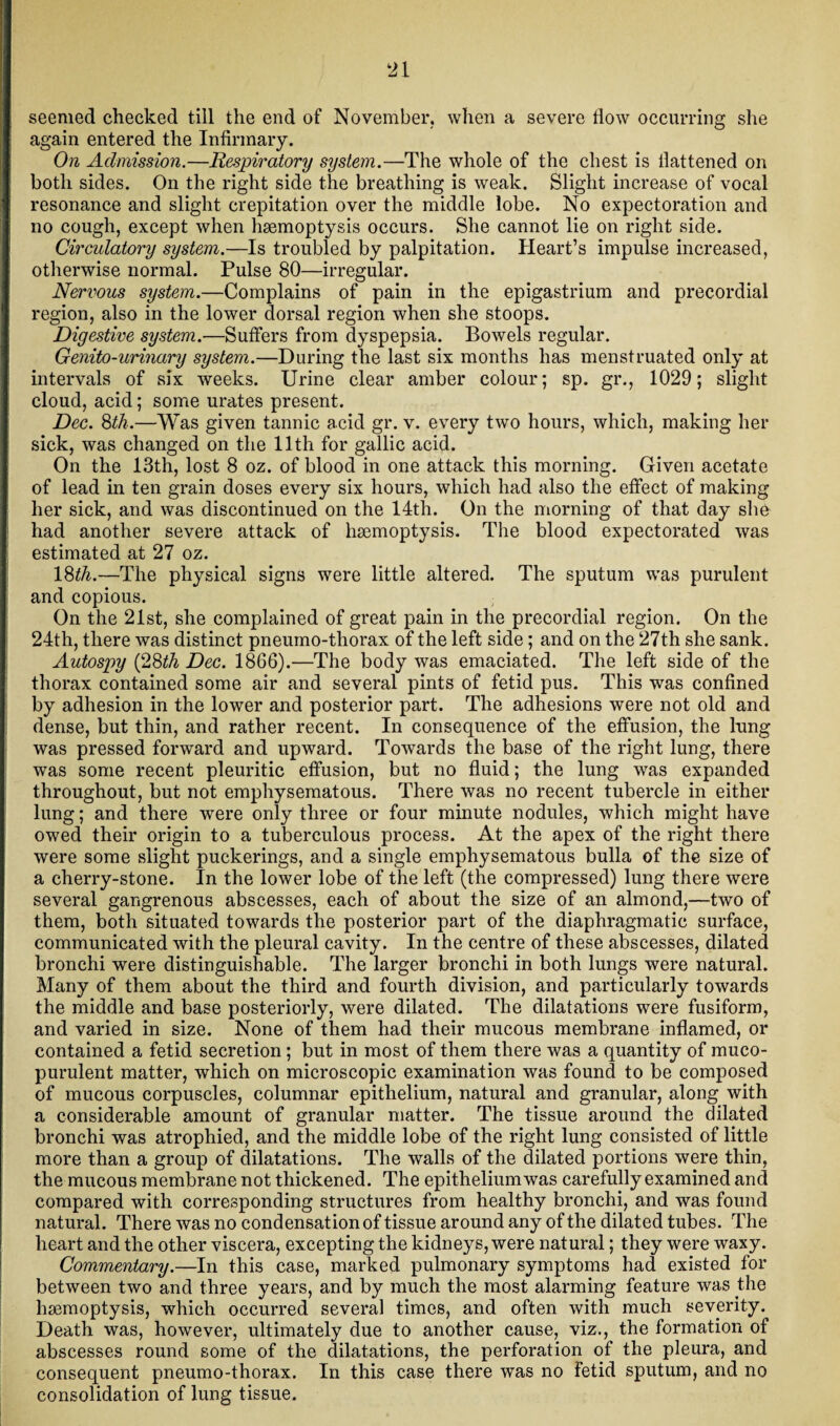 seemed checked till the end of November, when a severe flow occurring she again entered the Infirmary. On Admission.—Respiratory system.—The whole of the chest is flattened on both sides. On the right side the breathing is weak. Slight increase of vocal resonance and slight crepitation over the middle lobe. No expectoration and no cough, except when haemoptysis occurs. She cannot lie on right side. Circulatory system.—Is troubled by palpitation. Heart’s impulse increased, otherwise normal. Pulse 80—irregular. Nervous system.—Complains of pain in the epigastrium and precordial region, also in the lower dorsal region when she stoops. Digestive system.—Suffers from dyspepsia. Bowels regular. Genito-urinary system.—During the last six months has menstruated only at intervals of six weeks. Urine clear amber colour; sp. gr., 1029; slight cloud, acid; some urates present. Dec. 8th.—Was given tannic acid gr. v. every two hours, which, making her sick, was changed on the 11th for gallic acid. On the 13th, lost 8 oz. of blood in one attack this morning. Given acetate of lead in ten grain doses every six hours, which had also the effect of making her sick, and was discontinued on the 14th. On the morning of that day she had another severe attack of haemoptysis. The blood expectorated was estimated at 27 oz. 18th.—The physical signs were little altered. The sputum was purulent and copious. On the 21st, she complained of great pain in the precordial region. On the 24th, there was distinct pneumo-thorax of the left side; and on the 27th she sank. Autospy (28th Dec. 1866).—The body was emaciated. The left side of the thorax contained some air and several pints of fetid pus. This was confined by adhesion in the lower and posterior part. The adhesions were not old and dense, but thin, and rather recent. In consequence of the effusion, the lung was pressed forward and upward. Towards the base of the right lung, there was some recent pleuritic effusion, but no fluid; the lung was expanded throughout, but not emphysematous. There was no recent tubercle in either lung; and there were only three or four minute nodules, which might have owed their origin to a tuberculous process. At the apex of the right there were some slight puckerings, and a single emphysematous bulla of the size of a cherry-stone. In the lower lobe of the left (the compressed) lung there were several gangrenous abscesses, each of about the size of an almond,—two of them, both situated towards the posterior part of the diaphragmatic surface, communicated with the pleural cavity. In the centre of these abscesses, dilated bronchi were distinguishable. The larger bronchi in both lungs were natural. Many of them about the third and fourth division, and particularly towards the middle and base posteriorly, were dilated. The dilatations were fusiform, and varied in size. None of them had their mucous membrane inflamed, or contained a fetid secretion; but in most of them there was a quantity of muco¬ purulent matter, which on microscopic examination was found to be composed of mucous corpuscles, columnar epithelium, natural and granular, along with a considerable amount of granular matter. The tissue around the dilated bronchi was atrophied, and the middle lobe of the right lung consisted of little more than a group of dilatations. The walls of the dilated portions were thin, the mucous membrane not thickened. The epithelium was carefully examined and compared with corresponding structures from healthy bronchi, and was found natural. There was no condensation of tissue around any of the dilated tubes. The heart and the other viscera, excepting the kidneys, were natural; they were waxy. Commentary.—In this case, marked pulmonary symptoms had existed for between two and three years, and by much the most alarming feature was the haemoptysis, which occurred several times, and often with much severity. Death was, however, ultimately due to another cause, viz., the formation of abscesses round some of the dilatations, the perforation of the pleura, and consequent pneumo-thorax. In this case there was no fetid sputum, and no consolidation of lung tissue.
