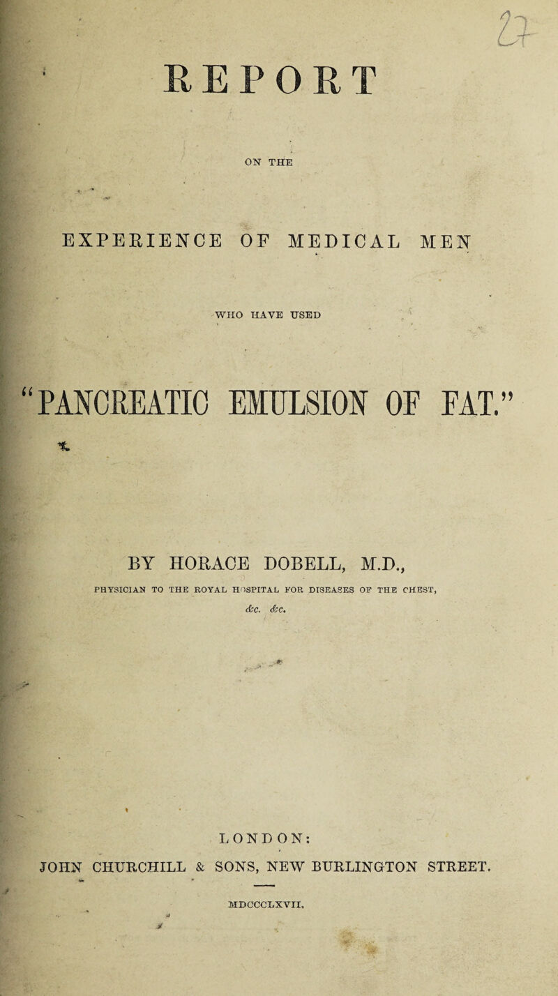 REPORT ON THE EXPERIENCE OF MEDICAL MEN WHO HAVE USED “PANCREATIC EMULSION OF FAT. BY HORACE DOBELL, M.D., PHYSICIAN TO THE ROYAL HOSPITAL FOR DISEASES OF THE CHEST, (&C. doc. t LONDON: JOHN CHURCHILL & SONS, NEW BURLINGTON STREET. •a M MDOCCLXVII.