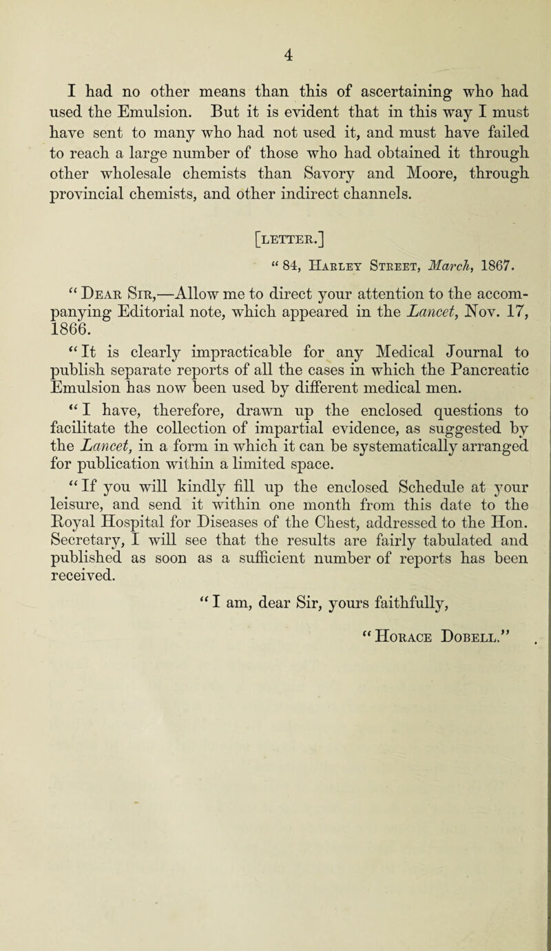 I had no other means than this of ascertaining who had used the Emulsion. But it is evident that in this way I must have sent to many who had not used it, and must have failed to reach a large number of those who had obtained it through other wholesale chemists than Savory and Moore, through provincial chemists, and other indirect channels. [letter.] “ 84, Harley Street, March, 1867. “ Dear Sir,—Allow me to direct your attention to the accom¬ panying Editorial note, which appeared in the Lancet, Nov. 17, 1866. “It is clearly impracticable for any Medical Journal to publish separate reports of all the cases in which the Pancreatic Emulsion has now been used by different medical men. “ I have, therefore, drawn up the enclosed questions to facilitate the collection of impartial evidence, as suggested by the Lancet, in a form in which it can be systematically arranged for publication within a limited space. “ If you will kindly fill up the enclosed Schedule at your leisure, and send it within one month from this date to the Boyal Hospital for Diseases of the Chest, addressed to the lion. Secretary, I will see that the results are fairly tabulated and published as soon as a sufficient number of reports has been received. “ I am, dear Sir, yours faithfully, “Horace Dobell/’