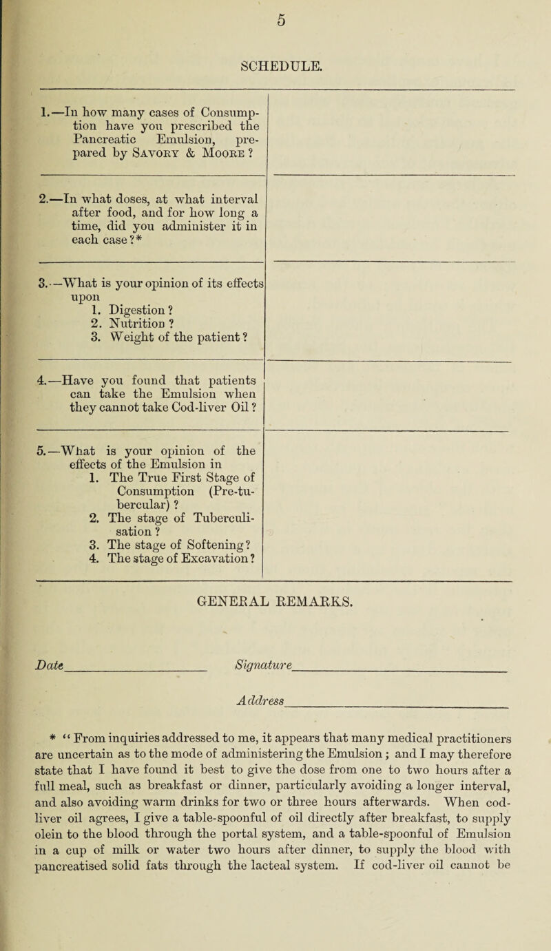 SCHEDULE. 1.—In how many cases of Consump¬ tion have you prescribed the Pancreatic Emulsion, pre¬ pared by Savory & Moore ? 2.—In what doses, at what interval after food, and for how long a time, did you administer it in each case ?* 3. —What is your opinion of its effects upon 1. Digestion? 2. Nutrition ? 3. Weight of the patient ? 4.—Have you found that patients can take the Emulsion when they cannot take Cod-liver Oil ? 5.—What is your opinion of the effects of the Emulsion in 1. The True First Stage of Consumption (Pre-tu- bercular) ? 2. The stage of Tuberculi- sation ? 3. The stage of Softening? 4. The stage of Excavation ? GENERAL BEMARKS. Date_ Signature Address * “ From inquiries addressed to me, it appears that many medical practitioners are uncertain as to the mode of administering the Emulsion; and I may therefore state that I have found it best to give the dose from one to two hours after a full meal, such as breakfast or dinner, particularly avoiding a longer interval, and also avoiding warm drinks for two or three hours afterwards. When cod- liver oil agrees, I give a table-spoonful of oil directly after breakfast, to supply olein to the blood through the portal system, and a table-spoonful of Emulsion in a cup of milk or water two hours after dinner, to supply the blood with pancreatised solid fats through the lacteal system. If cod-liver oil cannot be