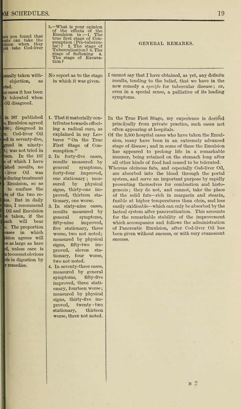 ive you found that ents can take the iilsion when they lot take Cod-liver lsually taken with- objection, as eted. ae cases it has been y tolerated when Oil disagreed. 5.—What is your opinion of the effects of the Emulsion in :—1. The true first stage of Con¬ sumption (Pre-tubercu- lar) ? 2. The stage of Tuberculisation P 3. The stage of Softening 4. The stage of Excava¬ tion ? No report as to the stage in which it was given. GENERAL REMARKS. cannot say that I have obtained, as yet, any definite results, tending to the belief, that we have in the new remedy a specific for tubercular disease; or, even in a special sense, a palliative of its leading symptoms. in 187 published s, Emulsion agreed 180; disagreed in n. Cod-liver Oil ;ed in seventy-five, greed in ninety- t; was not tried in teen. In the 187 s of which I have b ished results, no i -liver Oil was f» n during treatment W i Emulsion, so as to confuse the 8 its of the two re- li ies. But in daily e tice, I recommend 9 . Oil and Emulsion 1 >e taken, if the 3 lach will bear i li. The proportion I cases in which k] jilsion agrees will i be as large as here |id, unless care is <In to correct obvious | j pts in digestion by (r remedies. 1. That it materially con¬ tributes towards effect¬ ing a radical cure, as explained in my Lec¬ tures “ On the True First Stage of Con¬ sumption.” 2. In forty-five cases, results measured by general symptoms, forty-four improved, one stationary ; mea¬ sured by physical signs, thirty-one im¬ proved, thirteen sta¬ tionary, one worse. 3. In sixty-nine cases, results measured by general symptoms, fifty-nine improved, five stationary, three worse, two not noted; measured by physical signs, fifty-two im¬ proved, eleven sta¬ tionary, four worse, two not noted. 4. In seventy-three cases, measured by general symptoms, fifty-five improved, three stati¬ onary, fourteen worse; measured by physical signs, thirty-five im¬ proved, twenty - two stationary, thirteen worse, three not noted. In the True First Stage, my experience is derived principally from private practice, such cases not often appearing at hospitals. Of the 2,500 hospital cases who have taken the Emul¬ sion, many have been in an extremely advanced stage of disease; and in some of these the Emulsion has appeared to prolong life in a remarkable manner, being retained on the stomach long after all other kinds of food had ceased to be tolerated. Whereas oleinous fats, and especially Cod-liver Oil, are absorbed into the blood through the portal system, and serve an important purpose by rapidly presenting themselves for combustion and histo¬ genesis ; they do not, and cannot, take the place of the solid fats—rich in margarin and stearin, fusible at higher temperatures than olein, and less easily oxidisable—which can only be absorbed by the lacteal system after pancreatization. This accounts for the remarkable stability of the improvement which accompanies and follows the administration of Pancreatic Emulsion, after Cod-liver Oil has been given without success, or with very evanescent success. B 2