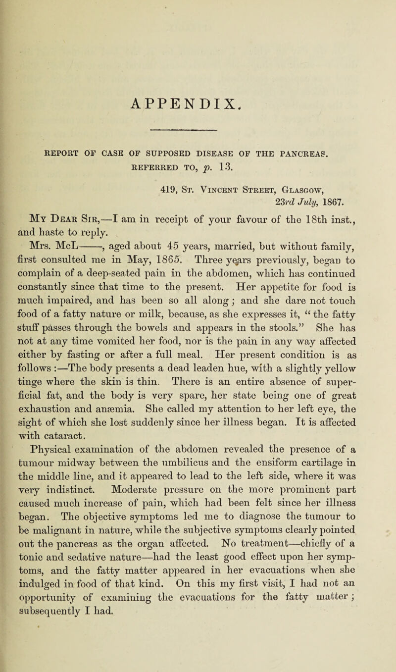 APPENDIX. REPORT OF CASE OF SUPPOSED DISEASE OF THE PANCREAS. REFERRED TO, p. 13. 419, St. Vincent Street, Glasgow, 23rd July, 1867. My Dear Sir,—I am in receipt of your favour of the 18th inst., and haste to reply. Mrs. McL-, aged about 45 years, married, but without family, first consulted me in May, 1865. Three ye^.rs previously, began to complain of a deep-seated pain in the abdomen, which has continued constantly since that time to the present. Her appetite for food is much impaired, and has been so all along; and she dare not touch food of a fatty nature or milk, because, as she expresses it, “ the fatty stuff passes through the bowels and appears in the stools.” She has not at any time vomited her food, nor is the pain in any way affected either by fasting or after a full meal. Her present condition is as follows :—The body presents a dead leaden hue, with a slightly yellow tinge where the skin is thin. There is an entire absence of super¬ ficial fat, and the body is very spare, her state being one of great exhaustion and anaemia. She called my attention to her left eye, the sight of which she lost suddenly since her illness began. It is affected with cataract. Physical examination of the abdomen revealed the presence of a tumour midway between the umbilicus and the ensiform cartilage in the middle line, and it appeared to lead to the left side, where it was very indistinct. Moderate pressure on the more prominent part caused much increase of pain, which had been felt since her illness began. The objective symptoms led me to diagnose the tumour to be malignant in nature, while the subjective symptoms clearly pointed out the pancreas as the organ affected. Ho treatment—chiefly of a tonic and sedative nature—had the least good effect upon her symp¬ toms, and the fatty matter appeared in her evacuations when she indulged in food of that kind. On this my first visit, I had not an opportunity of examining the evacuations for the fatty matter; subsequently I had.