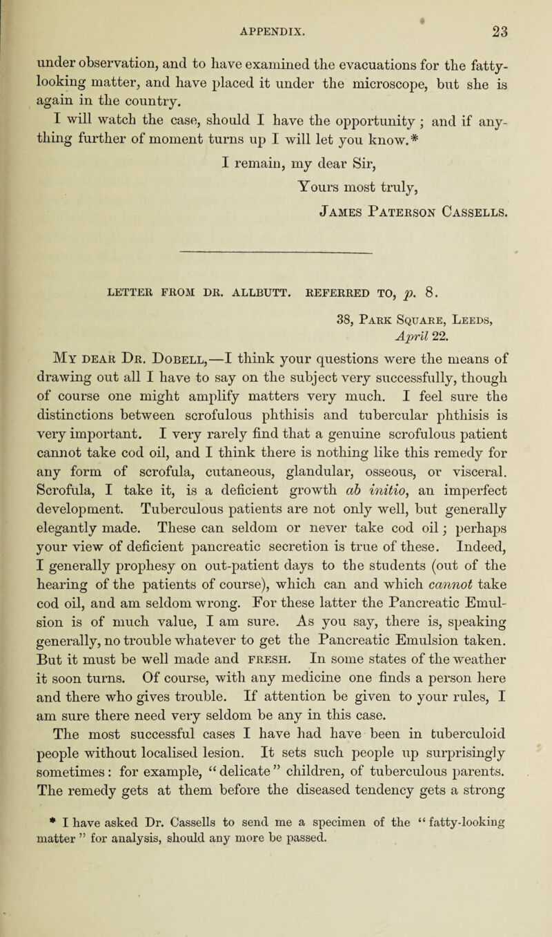 under observation, and to have examined the evacuations for the fatty¬ looking matter, and have placed it under the microscope, but she is again in the country. I will watch the case, should I have the opportunity; and if any¬ thing further of moment turns up I will let you know. * I remain, my dear Sir, Yours most truly, James Paterson Cassells. LETTER FROM DR. ALLBUTT. REFERRED TO, p. 8. 38, Park Square, Leeds, April 22. My dear Dr. Dobell,—I think your questions were the means of drawing out all I have to say on the subject very successfully, though of course one might amplify matters very much. I feel sure the distinctions between scrofulous phthisis and tubercular phthisis is very important. I very rarely find that a genuine scrofulous patient cannot take cod oil, and I think there is nothing like this remedy for any form of scrofula, cutaneous, glandular, osseous, or visceral. Scrofula, I take it, is a deficient growth ab initio, an imperfect development. Tuberculous patients are not only well, but generally elegantly made. These can seldom or never take cod oil; perhaps your view of deficient pancreatic secretion is true of these. Indeed, I generally prophesy on out-patient days to the students (out of the hearing of the patients of course), which can and which cannot take cod oil, and am seldom wrong. For these latter the Pancreatic Emul¬ sion is of much value, I am sure. As you say, there is, speaking generally, no trouble whatever to get the Pancreatic Emulsion taken. But it must be well made and fresh. In some states of the weather it soon turns. Of course, with any medicine one finds a person here and there who gives trouble. If attention be given to your rules, I am sure there need very seldom be any in this case. The most successful cases I have had have been in tuberculoid people without localised lesion. It sets such people up surprisingly sometimes: for example, “ delicate ” children, of tuberculous parents. The remedy gets at them before the diseased tendency gets a strong * I have asked Dr. Cassells to send me a specimen of the “ fatty-looking matter ” for analysis, should any more be passed.