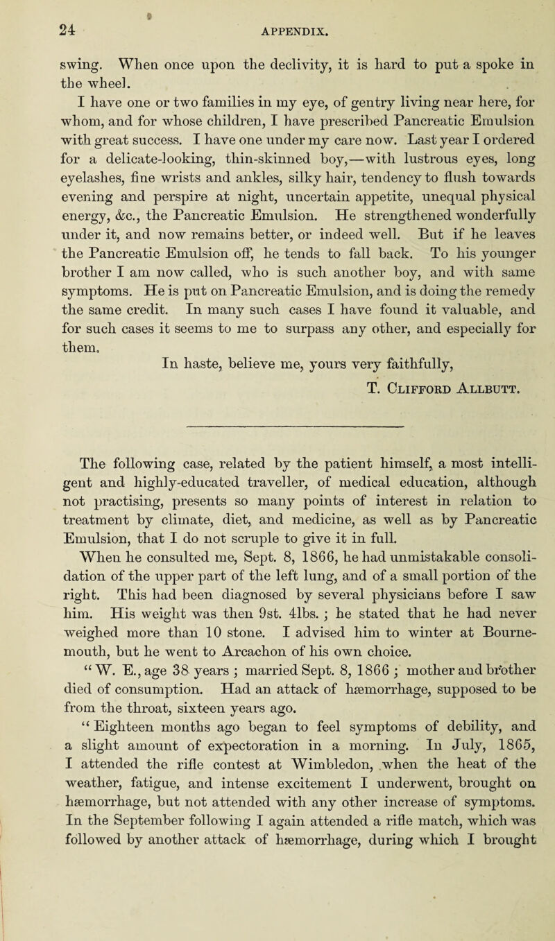 swing. When once upon the declivity, it is hard to put a spoke in the wheel. I have one or two families in my eye, of gentry living near here, for whom, and for whose children, I have prescribed Pancreatic Emulsion with great success. I have one under my care now. Last year I ordered for a delicate-looking, thin-skinned boy,—with lustrous eyes, long eyelashes, fine wrists and ankles, silky hair, tendency to flush towards evening and perspire at night, uncertain appetite, unequal physical energy, &c., the Pancreatic Emulsion. He strengthened wonderfully under it, and now remains better, or indeed well. But if he leaves the Pancreatic Emulsion off, he tends to fall back. To his younger brother I am now called, who is such another boy, and with same symptoms. He is put on Pancreatic Emulsion, and is doing the remedy the same credit. In many such cases I have found it valuable, and for such cases it seems to me to surpass any other, and especially for them. In haste, believe me, yours very faithfully, T. Clifford Allbutt. The following case, related by the patient himself, a most intelli¬ gent and highly-educated traveller, of medical education, although not practising, presents so many points of interest in relation to treatment by climate, diet, and medicine, as well as by Pancreatic Emulsion, that I do not scruple to give it in full. When he consulted me, Sept. 8, 1866, he had unmistakable consoli¬ dation of the upper part of the left lung, and of a small portion of the right. This had been diagnosed by several physicians before I saw him. His weight was then 9st. 41bs. ; he stated that he had never weighed more than 10 stone. I advised him to winter at Bourne¬ mouth, but he went to Arcachon of his own choice. “W. E.,age 38 years ; married Sept. 8, 1866; mother and br’other died of consumption. Had an attack of haemorrhage, supposed to be from the throat, sixteen years ago. “ Eighteen months ago began to feel symptoms of debility, and a slight amount of expectoration in a morning. In July, 1865, I attended the rifle contest at Wimbledon, when the heat of the weather, fatigue, and intense excitement I underwent, brought on haemorrhage, but not attended with any other increase of symptoms. In the September following I again attended a rifle match, which was followed by another attack of haemorrhage, during which I brought