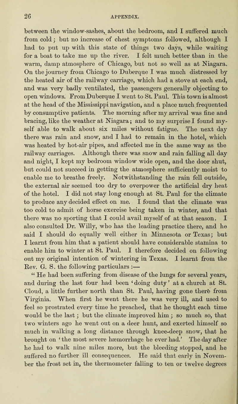 between the window-sashes, about the bedroom, and I suffered much from cold; but no increase of chest symptoms followed, although I had to put up with this state of things two days, while waiting for a boat to take me up the river. I felt much better than in the warm, damp atmosphere of Chicago, but not so well as at Niagara. On the journey from Chicago to Duberque I was much distressed by the heated air of the railway carriage, which had a stove at each end, and was very badly ventilated, the passengers generally objecting to open windows. From Duberque I went to St. Paul. This town is almost at the head of the Mississippi navigation, and a place much frequented by consumptive patients. The morning after my arrival was fine and bracing, like the weather at Niagara; and to my surprise I found my¬ self able to walk about six miles without fatigue. The next day there was rain and snow, and I had to remain in the hotel, which was heated by hot-air pipes, and affected me in the same way as the railway carriages. Although there was snow and rain falling all day and night, I kept my bedroom window wide open, and the door shut, but could not succeed in getting the atmosphere sufficiently moist to enable me to breathe freely. Notwithstanding the rain fell outside, the external air seemed too dry to overpower the artificial dry heat of the hotel. I did not stay long enough at St. Paul for the climate to produce any decided effect on me. I found that the climate was too cold to admit of horse exercise being taken in winter, and that there was no sporting that I could avail myself of at that season. I also consulted Dr. Willy, who has the leading practice there, and he said I should do equally well either in Minnesota or Texas; but I learnt from him that a patient should have considerable stamina to enable him to winter at St. Paul. I therefore decided on following out my original intention of wintering in Texas. I learnt from the Pev. G. S. the following particulars :— “ He had been suffering from disease of the lungs for several years, and during the last four had been ‘doing duty’ at a church at St. Cloud, a little further north than St. Paul, having gone therfe from Virginia. When first he went there he was very ill, and used to feel so prostrated every time he preached, that he thought each time would be the last; but the climate improved him ; so much so, that two winters ago he went out on a deer hunt, and exerted himself so much in walking a long distance through knee-deep snow, that he brought on ‘the most severe haemorrhage he ever had.’ The day after he had to walk nine miles more, but the bleeding stopped, and he suffered no further ill consequences. He said that early in Novem¬ ber the frost set in, the thermometer falling to ten or twelve degrees