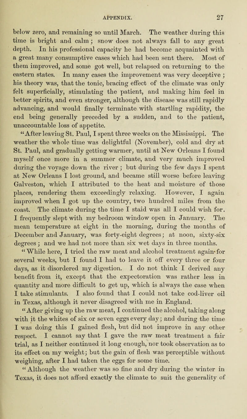 below zero, and remaining so until March. The weather during this time is bright and calm ; snow does not always fall to any great depth. In his professional capacity he had become acquainted with a great many consumptive cases which had been sent there. Most of them improved, and some got well, but relapsed on returning to the eastern states. In many cases the improvement was very deceptive ; his theory was, that the tonic, bracing effect of the climate was only felt superficially, stimulating the patient, and making him feel in better spirits, and even stronger, although the disease was still rapidly advancing, and would finally terminate with startling rapidity, the end being generally preceded by a sudden, and to the patient, unaccountable loss of appetite. “ After leaving St. Paul, I spent three weeks on the Mississippi. The weather the whole time was delightful (November), cold and dry at St. Paul, and gradually getting warmer, until at New Orleans I found myself once more in a summer climate, and very much improved during the voyage down the river; but during the few days I spent at New Orleans I lost ground, and became still worse before leaving Galveston, which I attributed to the heat and moisture of those places, rendering them exceedingly relaxing. However, I again improved when I got up the country, two hundred miles from the coast. The climate during the time I staid was all I could wish for. I frequently slept with my bedroom window open in January. The mean temperature at eight in the morning, during the months of December and January, was forty-eight degrees; at noon, sixty-six degrees; and we had not more than six wet days in three months. “ While here, I tried the raw meat and alcohol treatment again* for several weeks, but I found I had to leave it off every three or four days, as it disordered my digestion. I do not think I derived any benefit from it, except that the expectoration was rather less in quantity and more difficult to get up, which is always the case when I take stimulants. I also found that I could not take cod-liver oil in Texas, although it never disagreed with me in England. “After giving up the raw meat, I continued the alcohol, taking along with it the whites of six or seven eggs every day; and during the time I was doing this I gained flesh, but did not improve in any other respect. I cannot say that I gave the raw meat treatment a fair trial, as I neither continued it long enough, nor took observation as to its effect on my weight; but the gain of flesh was perceptible without weighing, after I had taken the eggs for some time. “ Although the weather was so fine and dry during the winter in Texas, it does not afford exactly the climate to suit the generality of
