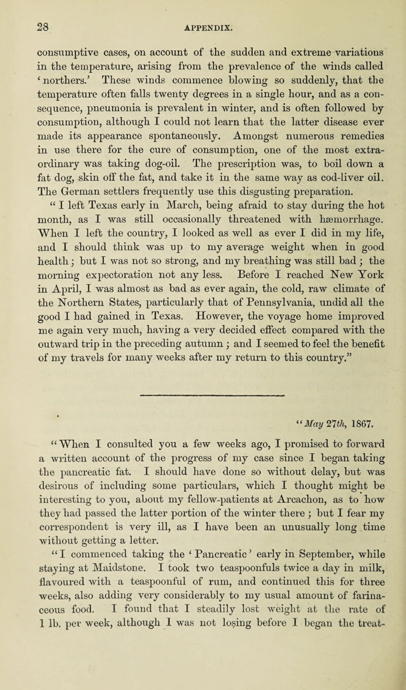 consumptive cases, on account of the sudden and extreme variations in the temperature, arising from the prevalence of the winds called ‘northers.’ These winds commence blowing so suddenly, that the temperature often falls twenty degrees in a single hour, and as a con¬ sequence, pneumonia is prevalent in winter, and is often followed by consumption, although I could not learn that the latter disease ever made its appearance spontaneously. Amongst numerous remedies in use there for the cure of consumption, one of the most extra¬ ordinary was taking dog-oil. The prescription was, to boil down a fat dog, skin off the fat, and take it in the same way as cod-liver oil. The German settlers frequently use this disgusting preparation. “ I left Texas early in March, being afraid to stay during the hot month, as I was still occasionally threatened with haemorrhage. When I left the country, I looked as well as ever I did in my life, and I should think was up to my average weight when in good health; but I was not so strong, and my breathing was still bad ; the morning expectoration not any less. Before I reached New York in April, I was almost as bad as ever again, the cold, raw climate of the Northern States, particularly that of Pennsylvania, undid all the good I had gained in Texas. However, the voyage home improved me again very much, having a very decided effect compared with the outward trip in the preceding autumn ; and I seemed to feel the benefit of my travels for many weeks after my return to this country.” “May 21th, 1867. “When I consulted you a few weeks ago, I promised to forward a written account of the progress of my case since I began taking the pancreatic fat. I should have done so without delay, but was desirous of including some particulars, which I thought might be interesting to you, about my fellow-patients at Arcachon, as to how they had passed the latter portion of the winter there ; but I fear my correspondent is very ill, as I have been an unusually long time without getting a letter. “ I commenced taking the £ Pancreatic7 early in September, while staying at Maidstone. I took two teaspoonfuls twice a day in milk, flavoured with a teaspoonful of rum, and continued this for three weeks, also adding very considerably to my usual amount of farina¬ ceous food. I found that I steadily lost weight at the rate of 1 lb. per week, although I was not losing before I began the treat-