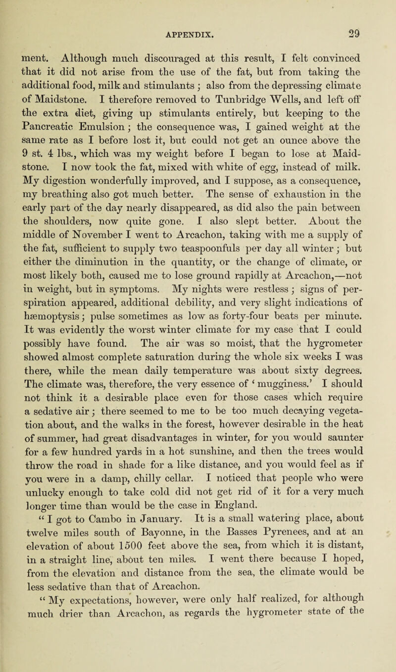 ment. Although much discouraged at this result, I felt convinced that it did not arise from the use of the fat, but from taking the additional food, milk and stimulants ; also from the depressing climate of Maidstone. I therefore removed to Tunbridge Wells, and left off the extra diet, giving up stimulants entirely, but keeping to the Pancreatic Emulsion; the consequence was, I gained weight at the same rate as I before lost it, but could not get an ounce above the 9 st. 4 lbs., which was my weight before I began to lose at Maid¬ stone. I now took the fat, mixed with white of egg, instead of milk. My digestion wonderfully improved, and I suppose, as a consequence, my breathing also got much better. The sense of exhaustion in the early part of the day nearly disappeared, as did also the pain between the shoulders, now quite gone. I also slept better. About the middle of November I went to Arcachon, taking with me a supply of the fat, sufficient to supply two teaspoonfuls per day all winter; but either the diminution in the quantity, or the change of climate, or most likely both, caused me to lose ground rapidly at. Arcachon,—not in weight, but in symptoms. My nights were restless ; signs of per¬ spiration appeared, additional debility, and very slight indications of haemoptysis; pulse sometimes as low as forty-four beats per minute. It was evidently the worst winter climate for my case that I could possibly have found. The air was so moist, that the hygrometer showed almost complete saturation during the whole six weeks I was there, while the mean daily temperature was about sixty degrees. The climate was, therefore, the very essence of ‘ mugginess. ’ I should not think it a desirable place even for those cases which require a sedative air; there seemed to me to be too much decaying vegeta¬ tion about, and the walks in the forest, however desirable in the heat of summer, had great disadvantages in winter, for you would saunter for a few hundred yards in a hot sunshine, and then the trees would throw the road in shade for a like distance, and you would feel as if you were in a damp, chilly cellar. I noticed that people who were unlucky enough to take cold did not get rid of it for a very much longer time than would be the case in England. “ I got to Cambo in January. It is a small watering place, about twelve miles south of Bayonne, in the Basses Pyrenees, and at an elevation of about 1500 feet above the sea, from which it is distant, in a straight line, about ten miles. I went there because I hoped, from the elevation and distance from the sea, the climate would be less sedative than that of Arcachon. “ My expectations, however, were only half realized, for although much drier than Arcachon, as regards the hygrometer state of the