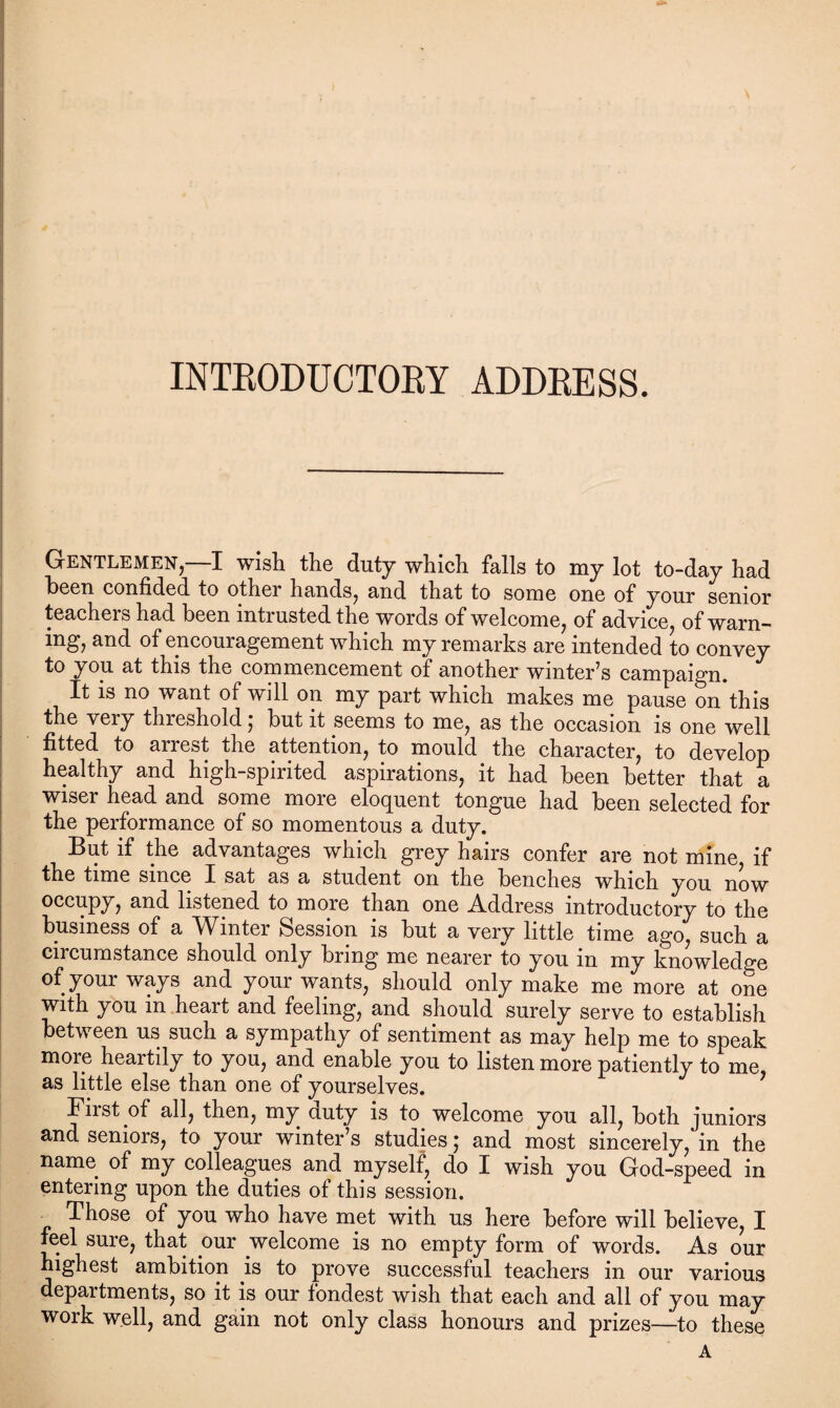 Gentlemen—I wish the duty which falls to my lot to-day had heen confided to other hands, and that to some one of your senior teachers had been intrusted the words of welcome, of advice, of warn¬ ing, and of encouragement which my remarks are intended to convey to you at this the commencement of another winter’s campaign. It is no want of will on my part which makes me pause on this the very threshold, but it seems to me, as the occasion is one well fitted to arrest the attention, to mould the character, to develop healthy and high-spirited aspirations, it had been better that a wiser head and some more eloquent tongue had been selected for the performance of so momentous a duty. But if the advantages which grey hairs confer are not mine if the time since I sat as a student on the benches which you now occupy, and listened to more than one Address introductory to the business of a ^Vinter Session is but a very little time ago, such a circumstance should only bring me nearer to you in my knowledge of your ways and your wants, should only make me more at one with you in heart and feeling, and should surely serve to establish between us such a sympathy of sentiment as may help me to speak more heartily to you, and enable you to listen more patiently to me, as little else than one of yourselves. First of all, then, my auty is to welcome you all, both juniors and seniors, to your winter’s studies; and most sincerely, in the name of my colleagues and myself, do I wish you God-speed in entering upon the duties of this session. _ Those of you who have met with us here before will believe, I feel sure, that om welcome is no empty form of words. As our highest ambition is to prove successful teachers in our various departments, so it is our fondest wish that each and all of you may work well, and gain not only class honours and prizes—to these A